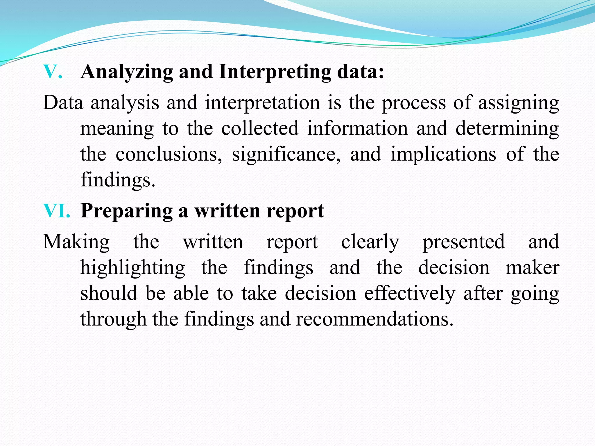 V. Analyzing and Interpreting data:
Data analysis and interpretation is the process of assigning
meaning to the collected information and determining
the conclusions, significance, and implications of the
findings.
VI. Preparing a written report
Making the written report clearly presented and
highlighting the findings and the decision maker
should be able to take decision effectively after going
through the findings and recommendations.
 