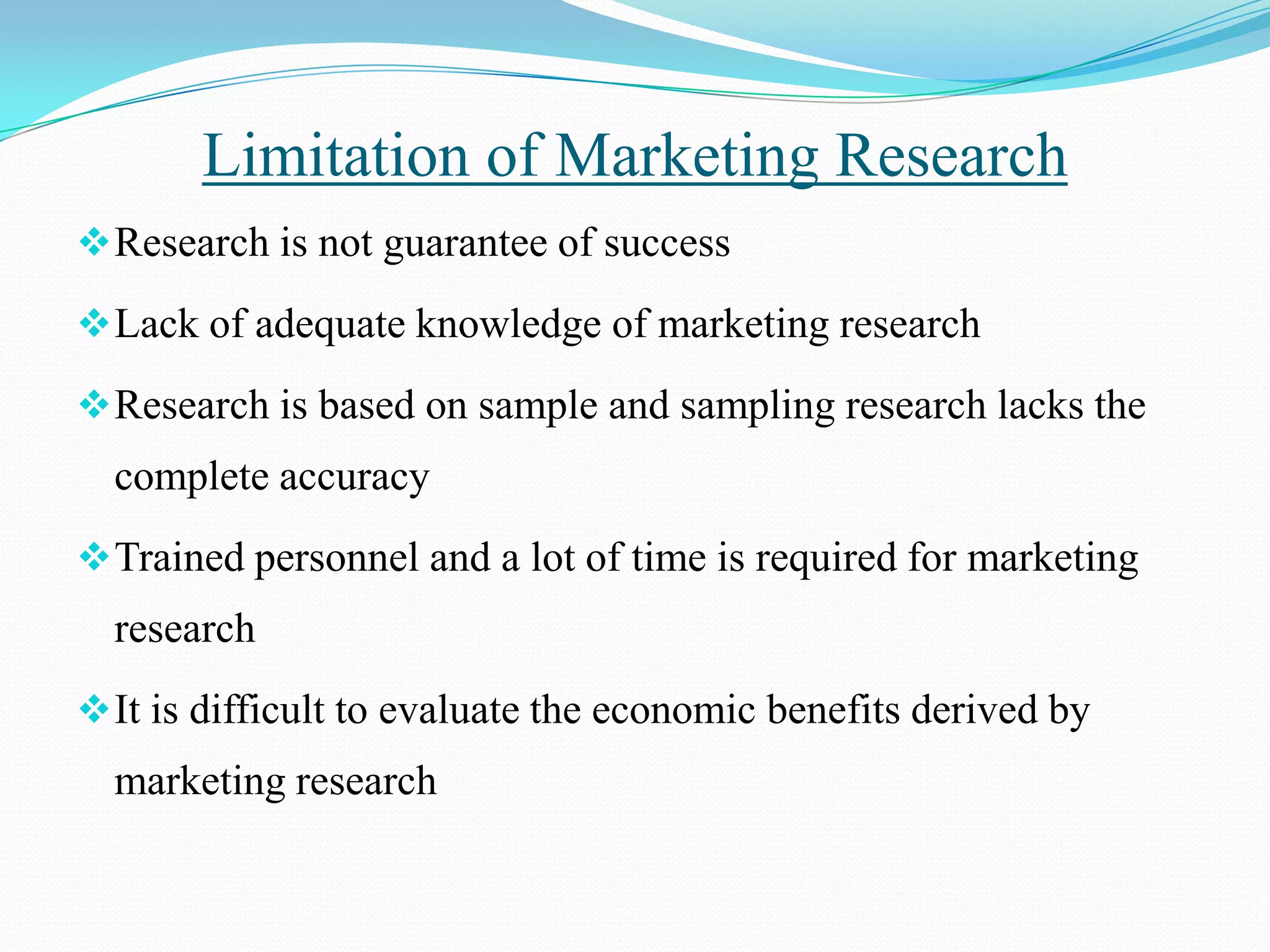 Research is not guarantee of success
Lack of adequate knowledge of marketing research
Research is based on sample and sampling research lacks the
complete accuracy
Trained personnel and a lot of time is required for marketing
research
It is difficult to evaluate the economic benefits derived by
marketing research
Limitation of Marketing Research
 