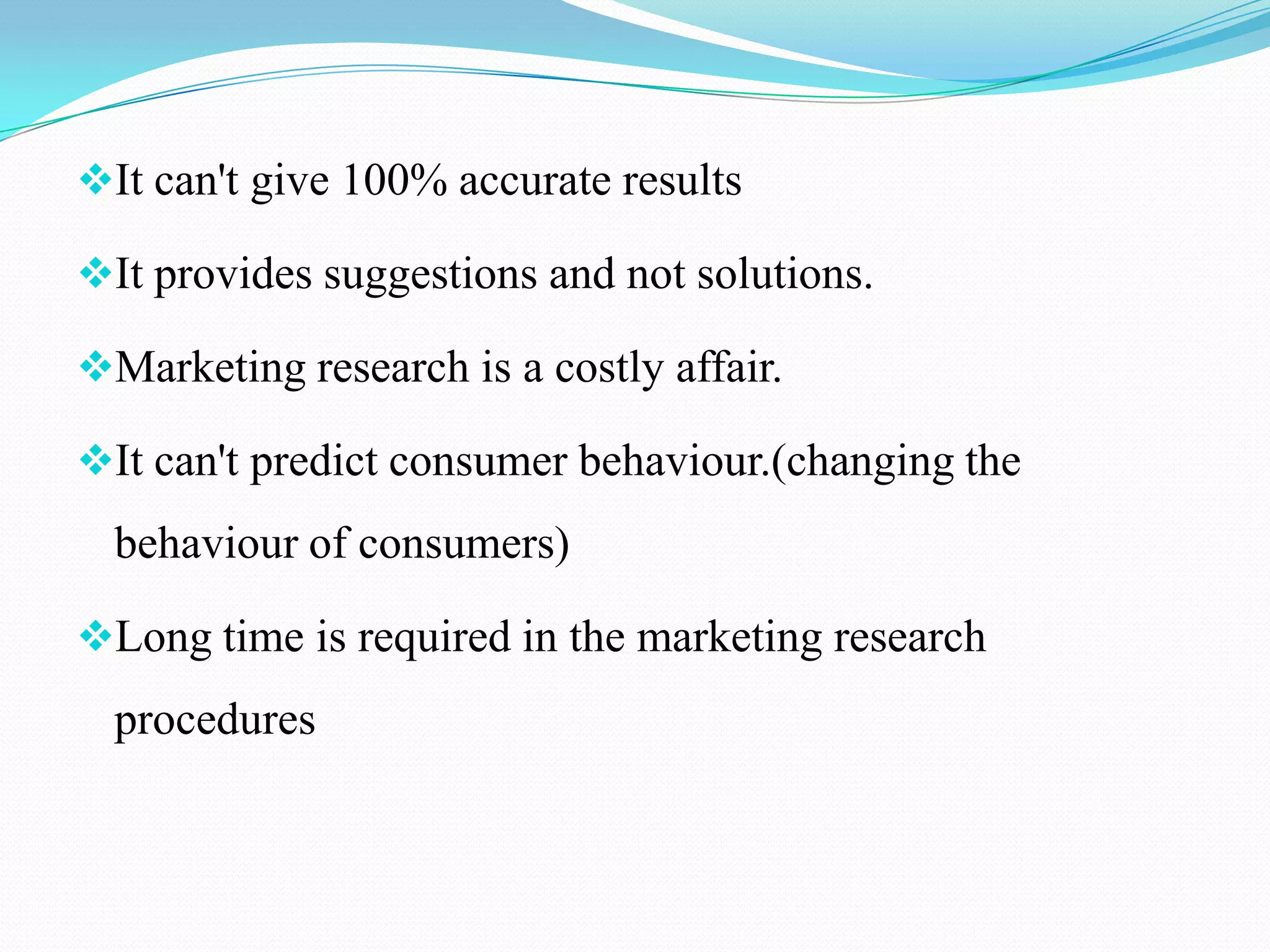 It can't give 100% accurate results
It provides suggestions and not solutions.
Marketing research is a costly affair.
It can't predict consumer behaviour.(changing the
behaviour of consumers)
Long time is required in the marketing research
procedures
 