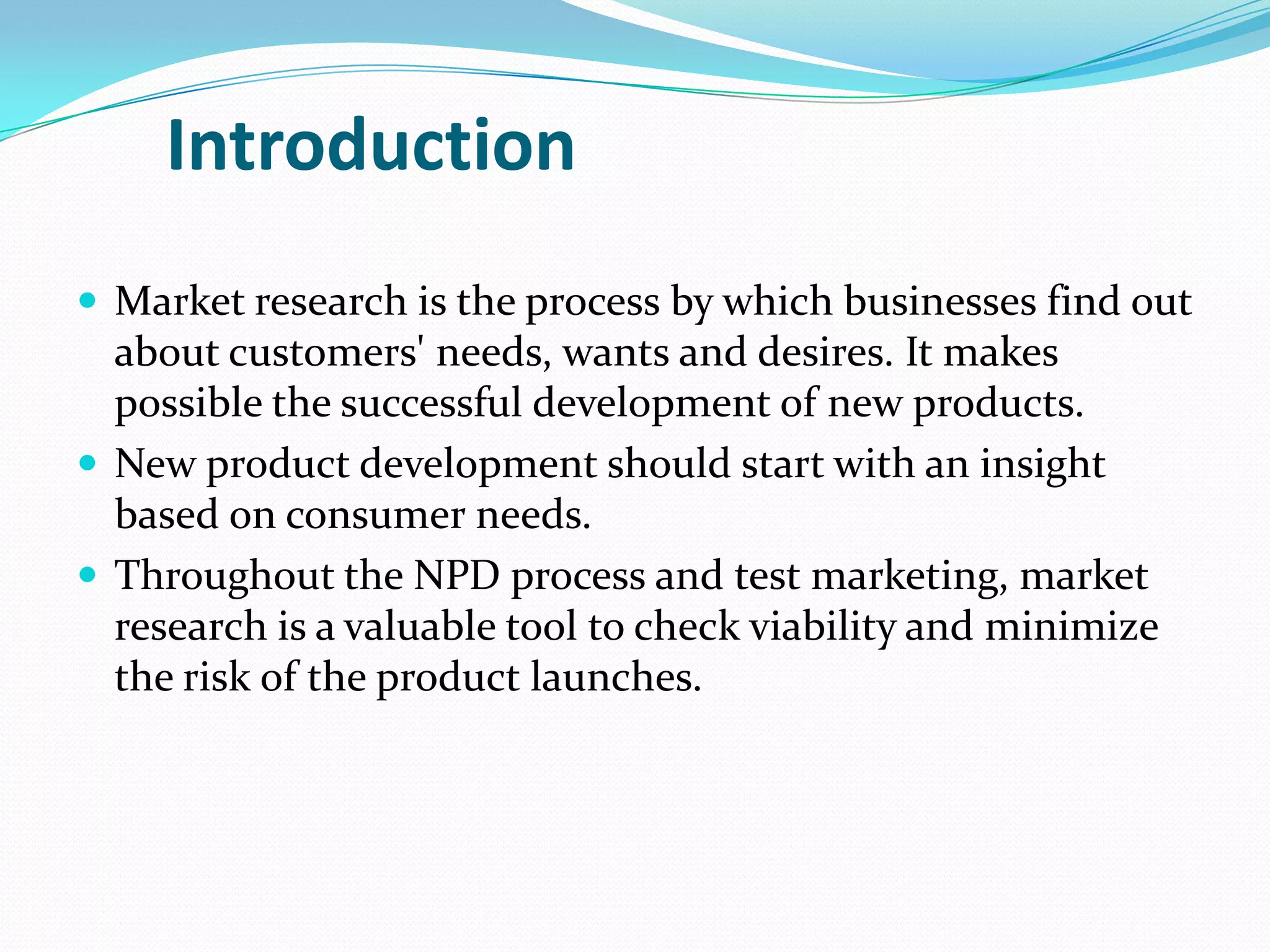 Introduction
 Market research is the process by which businesses find out
about customers' needs, wants and desires. It makes
possible the successful development of new products.
 New product development should start with an insight
based on consumer needs.
 Throughout the NPD process and test marketing, market
research is a valuable tool to check viability and minimize
the risk of the product launches.
 