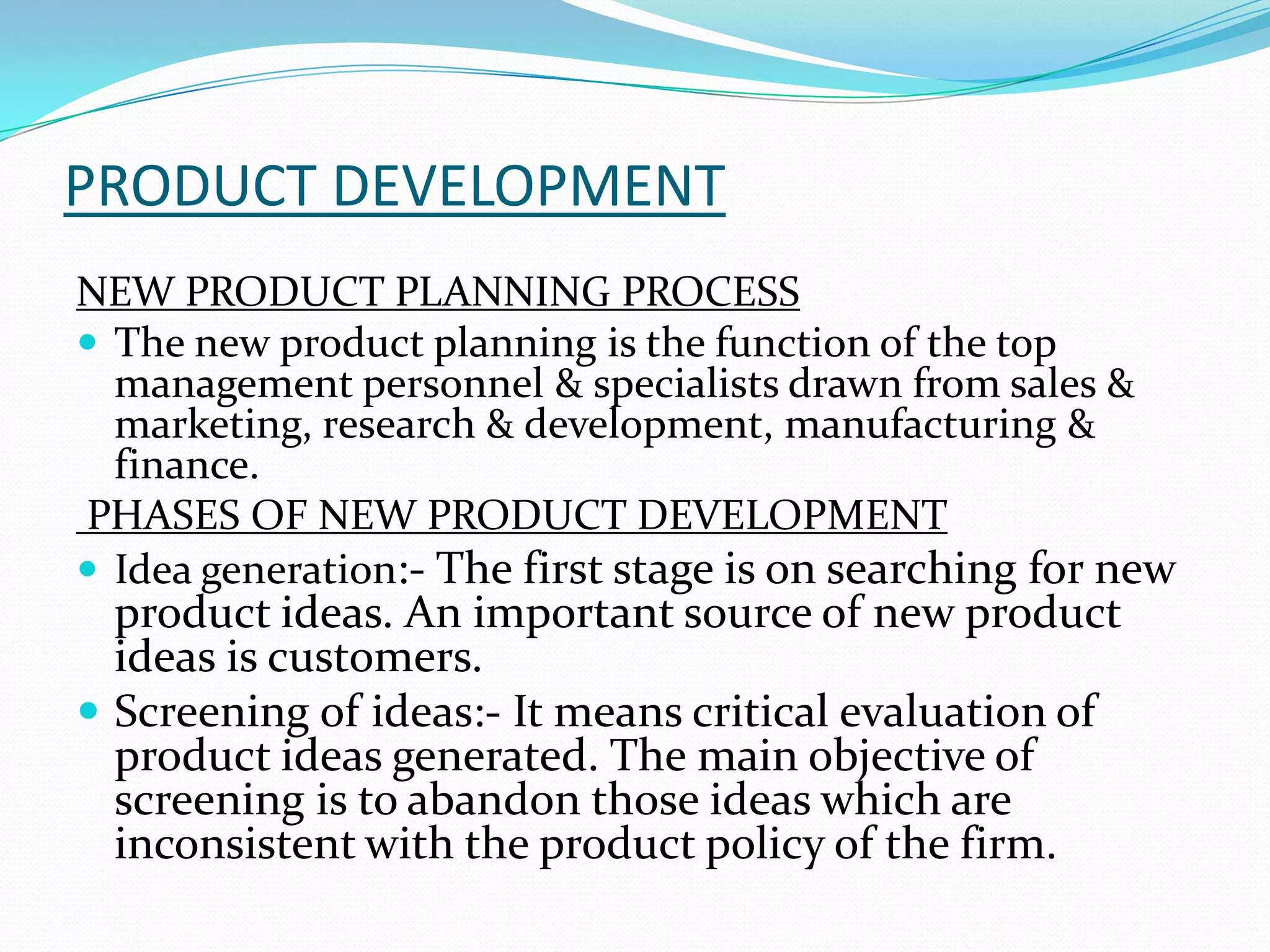 PRODUCT DEVELOPMENT
NEW PRODUCT PLANNING PROCESS
 The new product planning is the function of the top
management personnel & specialists drawn from sales &
marketing, research & development, manufacturing &
finance.
PHASES OF NEW PRODUCT DEVELOPMENT
 Idea generation:- The first stage is on searching for new
product ideas. An important source of new product
ideas is customers.
 Screening of ideas:- It means critical evaluation of
product ideas generated. The main objective of
screening is to abandon those ideas which are
inconsistent with the product policy of the firm.
 
