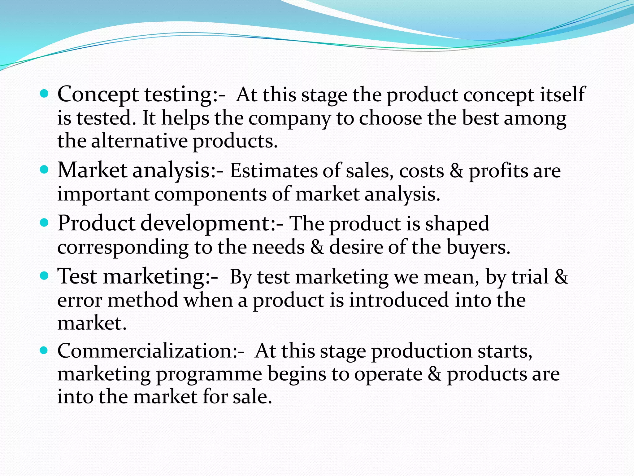  Concept testing:- At this stage the product concept itself
is tested. It helps the company to choose the best among
the alternative products.
 Market analysis:- Estimates of sales, costs & profits are
important components of market analysis.
 Product development:- The product is shaped
corresponding to the needs & desire of the buyers.
 Test marketing:- By test marketing we mean, by trial &
error method when a product is introduced into the
market.
 Commercialization:- At this stage production starts,
marketing programme begins to operate & products are
into the market for sale.
 
