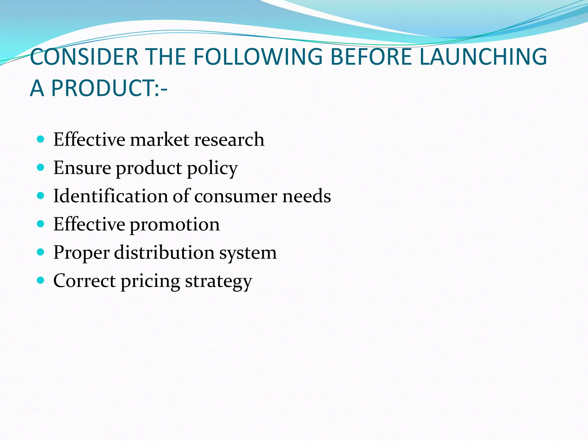 CONSIDER THE FOLLOWING BEFORE LAUNCHING
A PRODUCT:-
 Effective market research
 Ensure product policy
 Identification of consumer needs
 Effective promotion
 Proper distribution system
 Correct pricing strategy
 
