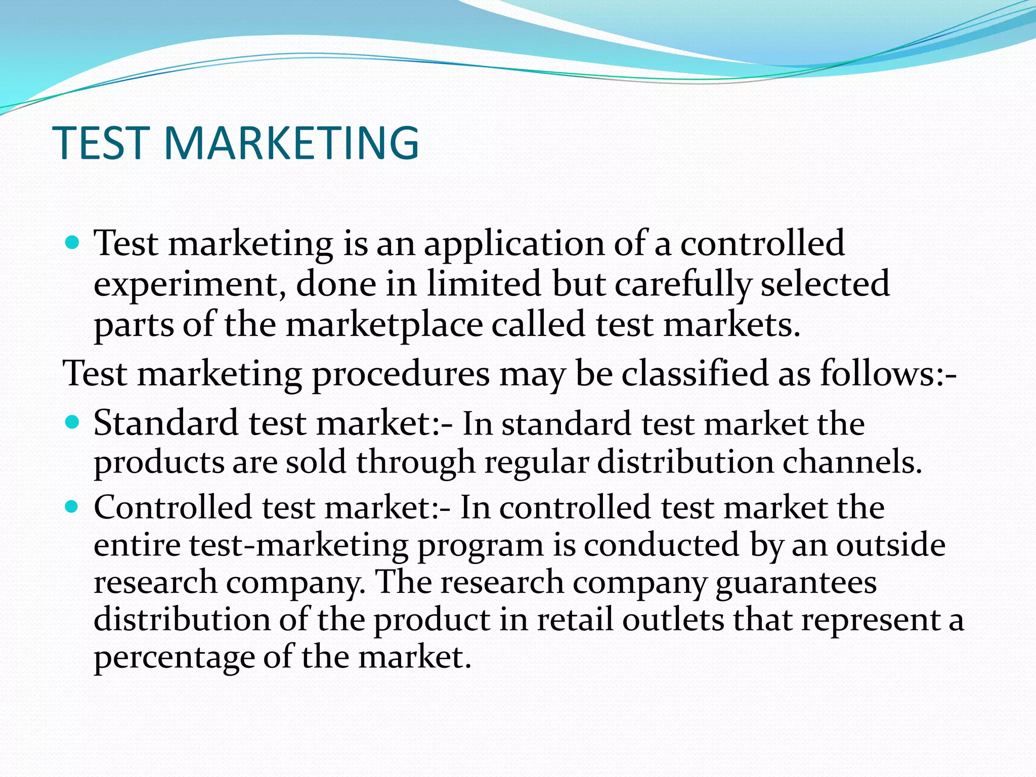 TEST MARKETING
 Test marketing is an application of a controlled
experiment, done in limited but carefully selected
parts of the marketplace called test markets.
Test marketing procedures may be classified as follows:-
 Standard test market:- In standard test market the
products are sold through regular distribution channels.
 Controlled test market:- In controlled test market the
entire test-marketing program is conducted by an outside
research company. The research company guarantees
distribution of the product in retail outlets that represent a
percentage of the market.
 