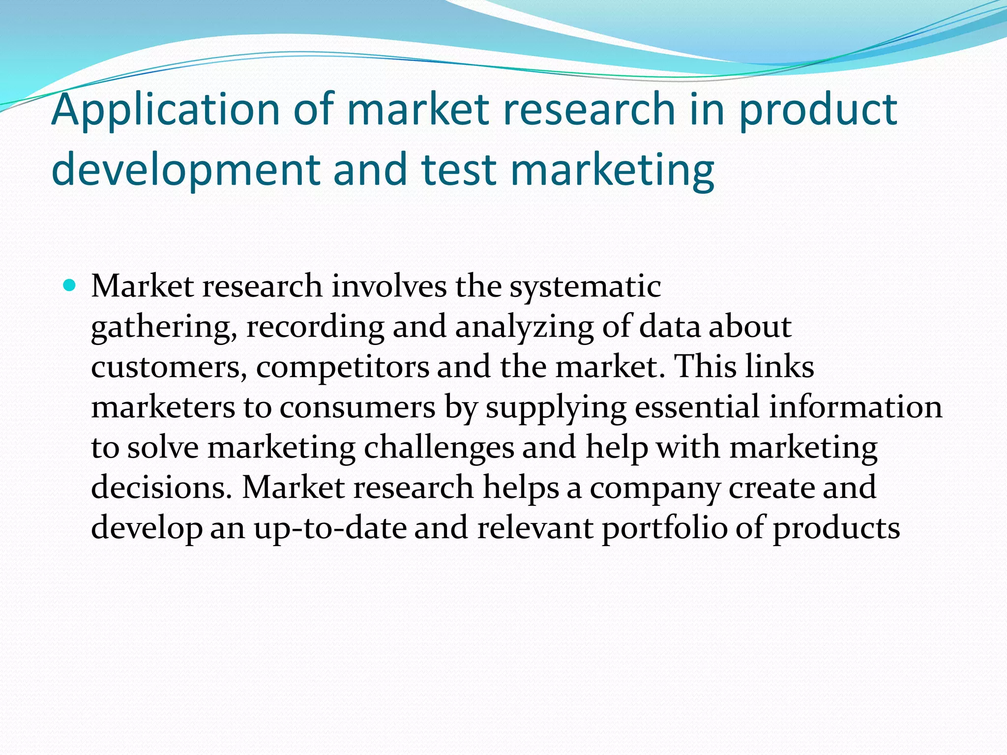 Application of market research in product
development and test marketing
 Market research involves the systematic
gathering, recording and analyzing of data about
customers, competitors and the market. This links
marketers to consumers by supplying essential information
to solve marketing challenges and help with marketing
decisions. Market research helps a company create and
develop an up-to-date and relevant portfolio of products
 