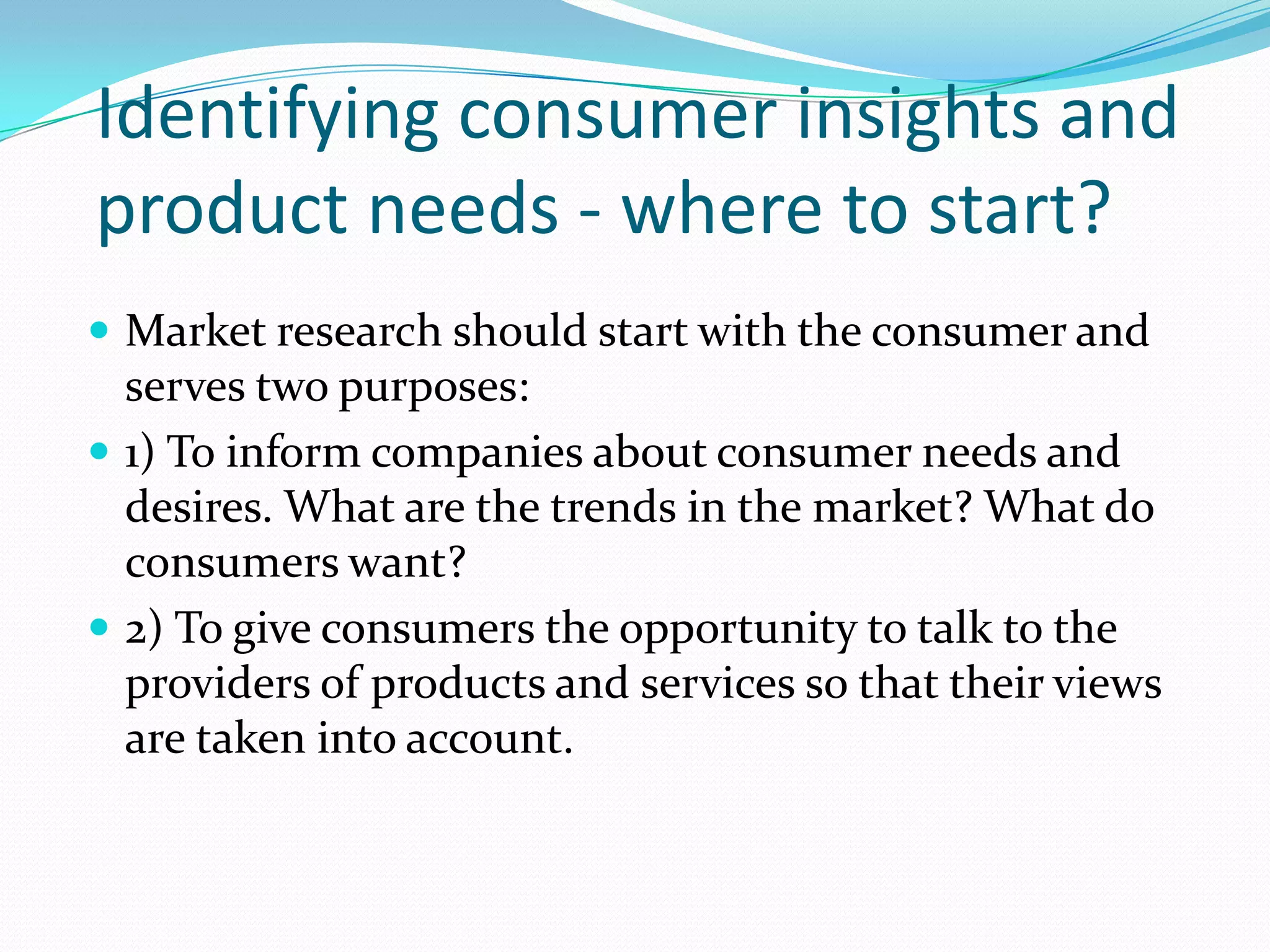Identifying consumer insights and
product needs - where to start?
 Market research should start with the consumer and
serves two purposes:
 1) To inform companies about consumer needs and
desires. What are the trends in the market? What do
consumers want?
 2) To give consumers the opportunity to talk to the
providers of products and services so that their views
are taken into account.
 