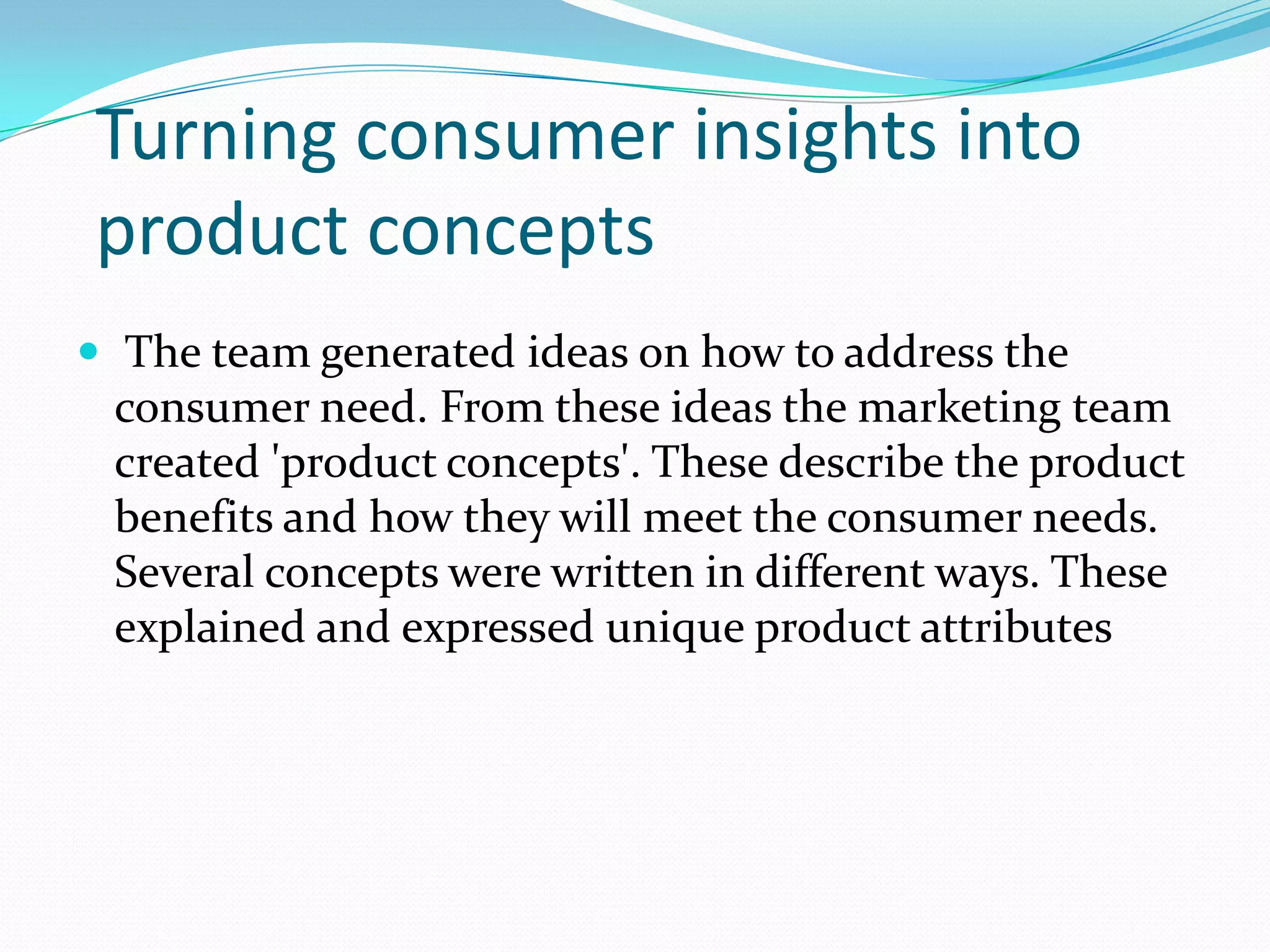 Turning consumer insights into
product concepts
 The team generated ideas on how to address the
consumer need. From these ideas the marketing team
created 'product concepts'. These describe the product
benefits and how they will meet the consumer needs.
Several concepts were written in different ways. These
explained and expressed unique product attributes
 