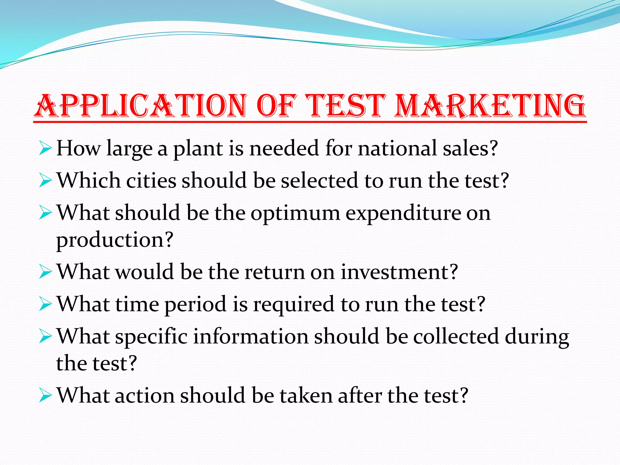 APPLICATION OF TEST MARKETING
How large a plant is needed for national sales?
Which cities should be selected to run the test?
What should be the optimum expenditure on
production?
What would be the return on investment?
What time period is required to run the test?
What specific information should be collected during
the test?
What action should be taken after the test?
 