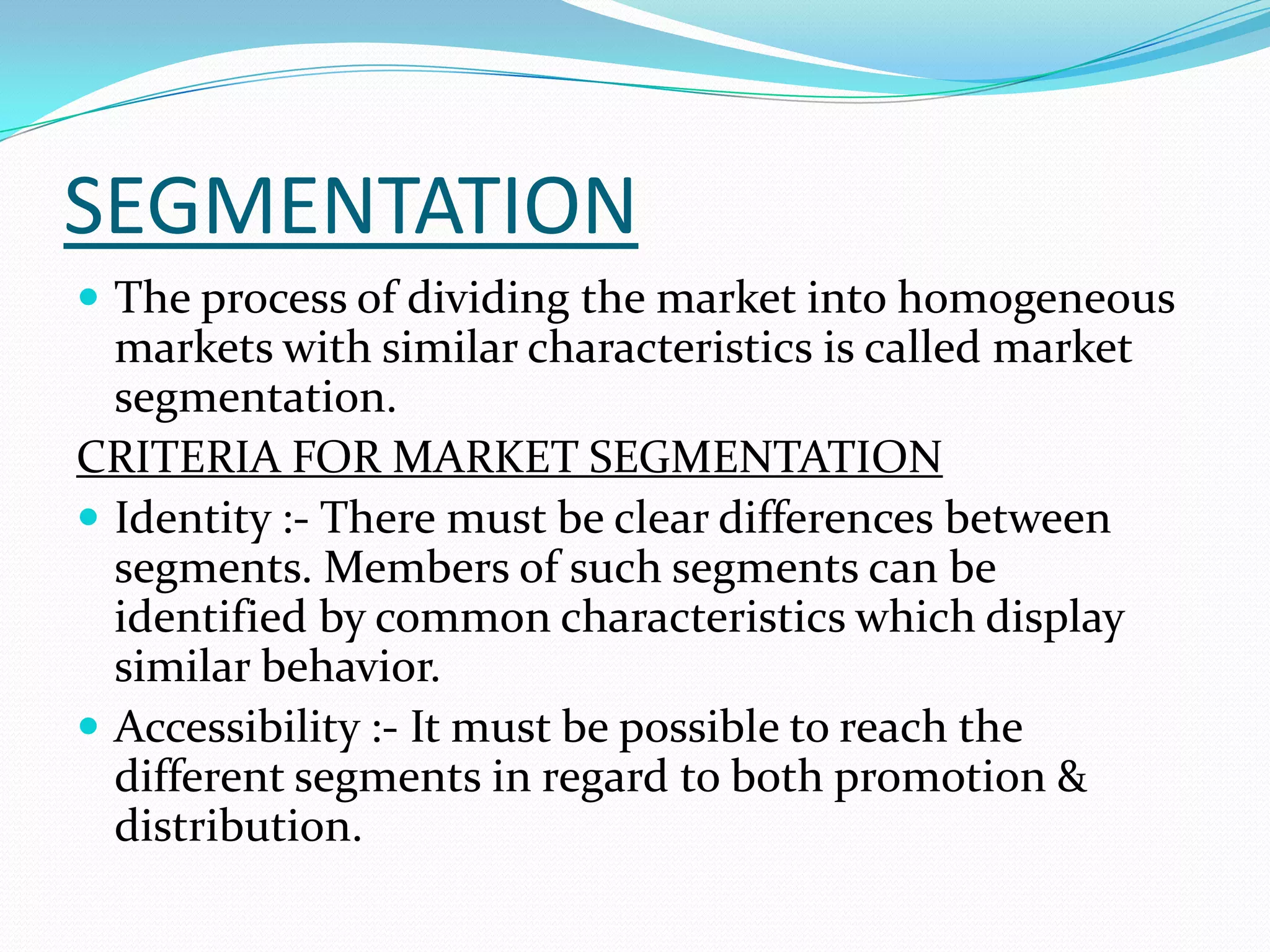 SEGMENTATION
 The process of dividing the market into homogeneous
markets with similar characteristics is called market
segmentation.
CRITERIA FOR MARKET SEGMENTATION
 Identity :- There must be clear differences between
segments. Members of such segments can be
identified by common characteristics which display
similar behavior.
 Accessibility :- It must be possible to reach the
different segments in regard to both promotion &
distribution.
 