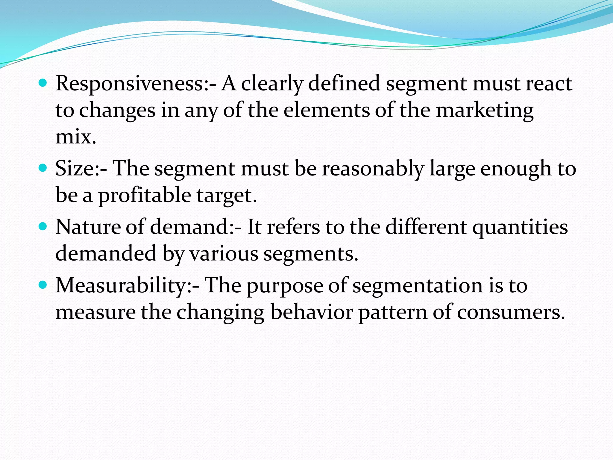 Responsiveness:- A clearly defined segment must react
to changes in any of the elements of the marketing
mix.
 Size:- The segment must be reasonably large enough to
be a profitable target.
 Nature of demand:- It refers to the different quantities
demanded by various segments.
 Measurability:- The purpose of segmentation is to
measure the changing behavior pattern of consumers.
 