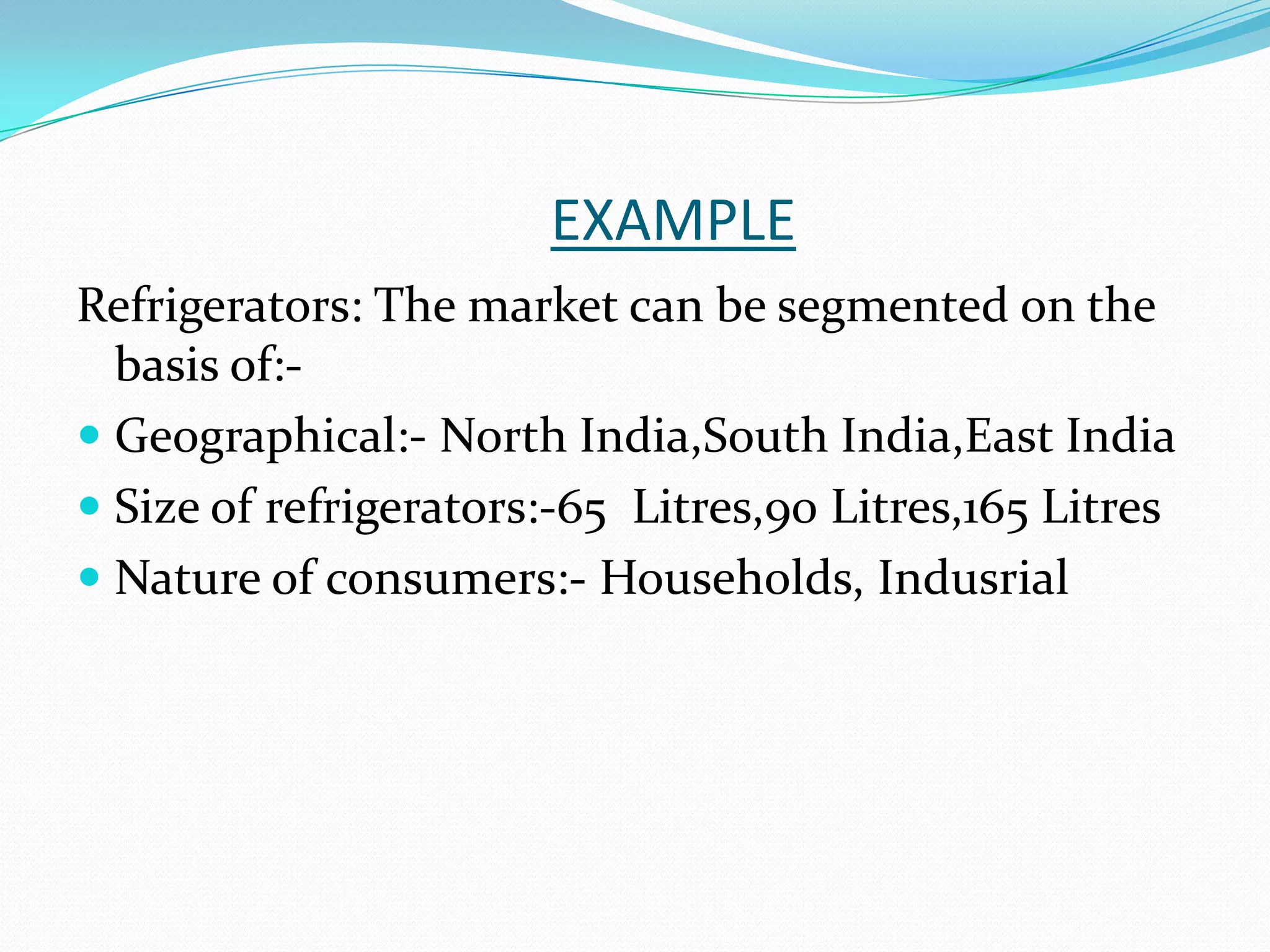 EXAMPLE
Refrigerators: The market can be segmented on the
basis of:-
 Geographical:- North India,South India,East India
 Size of refrigerators:-65 Litres,90 Litres,165 Litres
 Nature of consumers:- Households, Indusrial
 