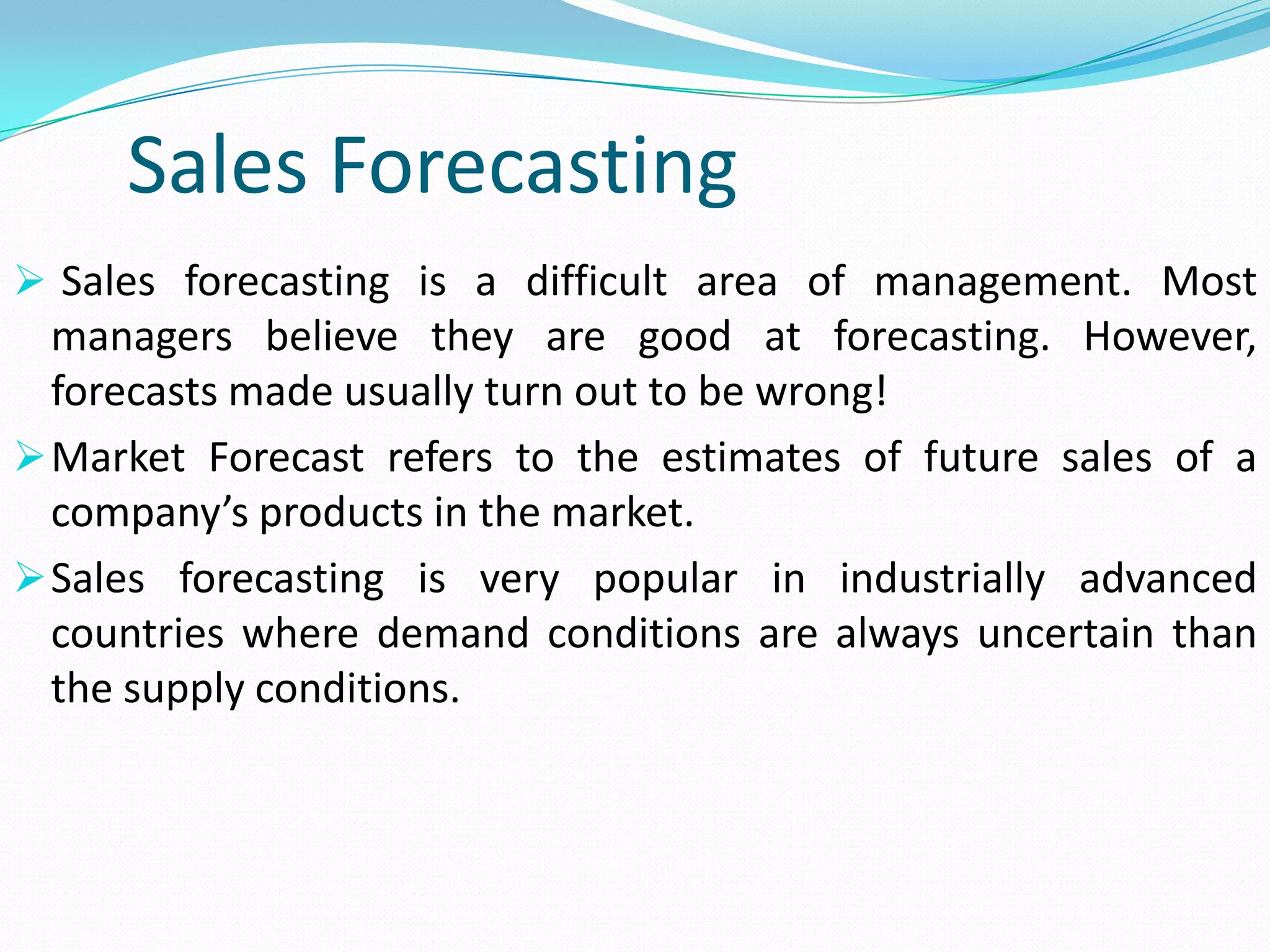 Sales Forecasting
 Sales forecasting is a difficult area of management. Most
managers believe they are good at forecasting. However,
forecasts made usually turn out to be wrong!
Market Forecast refers to the estimates of future sales of a
company’s products in the market.
Sales forecasting is very popular in industrially advanced
countries where demand conditions are always uncertain than
the supply conditions.
 
