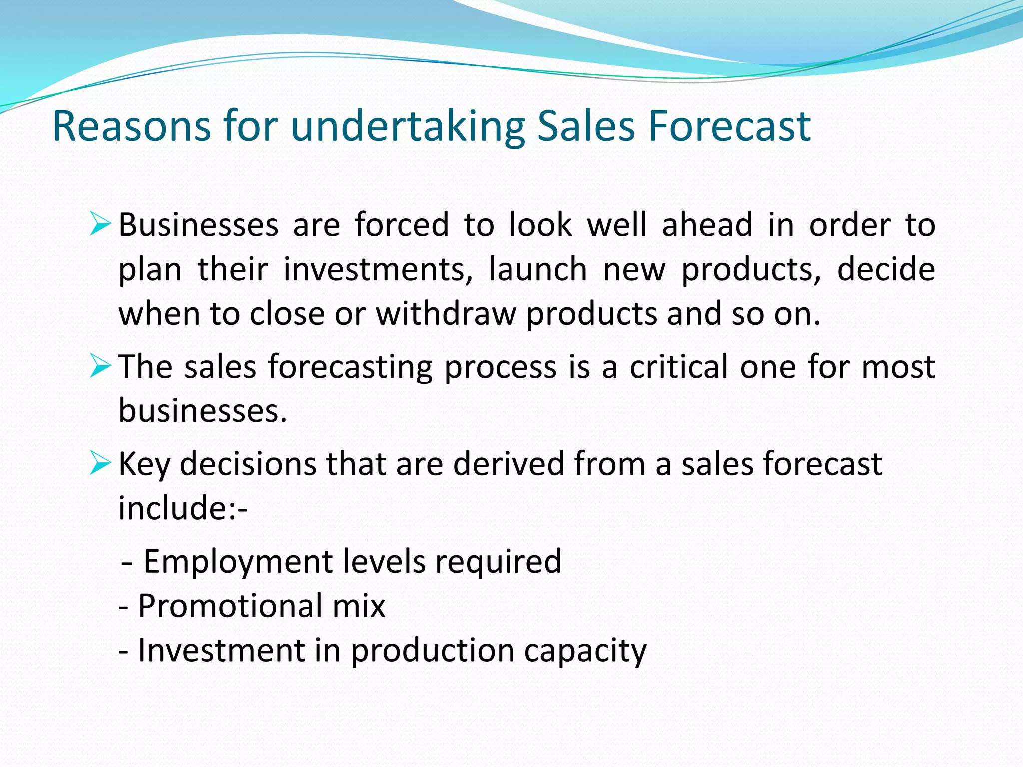 Reasons for undertaking Sales Forecast
Businesses are forced to look well ahead in order to
plan their investments, launch new products, decide
when to close or withdraw products and so on.
The sales forecasting process is a critical one for most
businesses.
Key decisions that are derived from a sales forecast
include:-
- Employment levels required
- Promotional mix
- Investment in production capacity
 