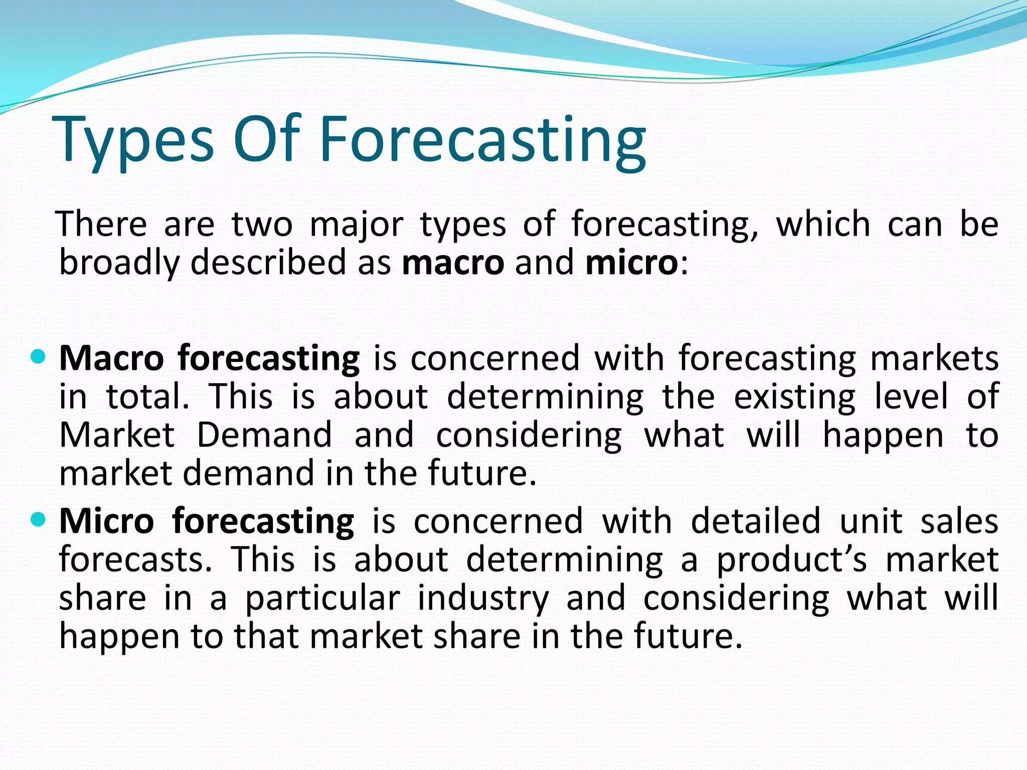 Types Of Forecasting
There are two major types of forecasting, which can be
broadly described as macro and micro:
 Macro forecasting is concerned with forecasting markets
in total. This is about determining the existing level of
Market Demand and considering what will happen to
market demand in the future.
 Micro forecasting is concerned with detailed unit sales
forecasts. This is about determining a product’s market
share in a particular industry and considering what will
happen to that market share in the future.
 