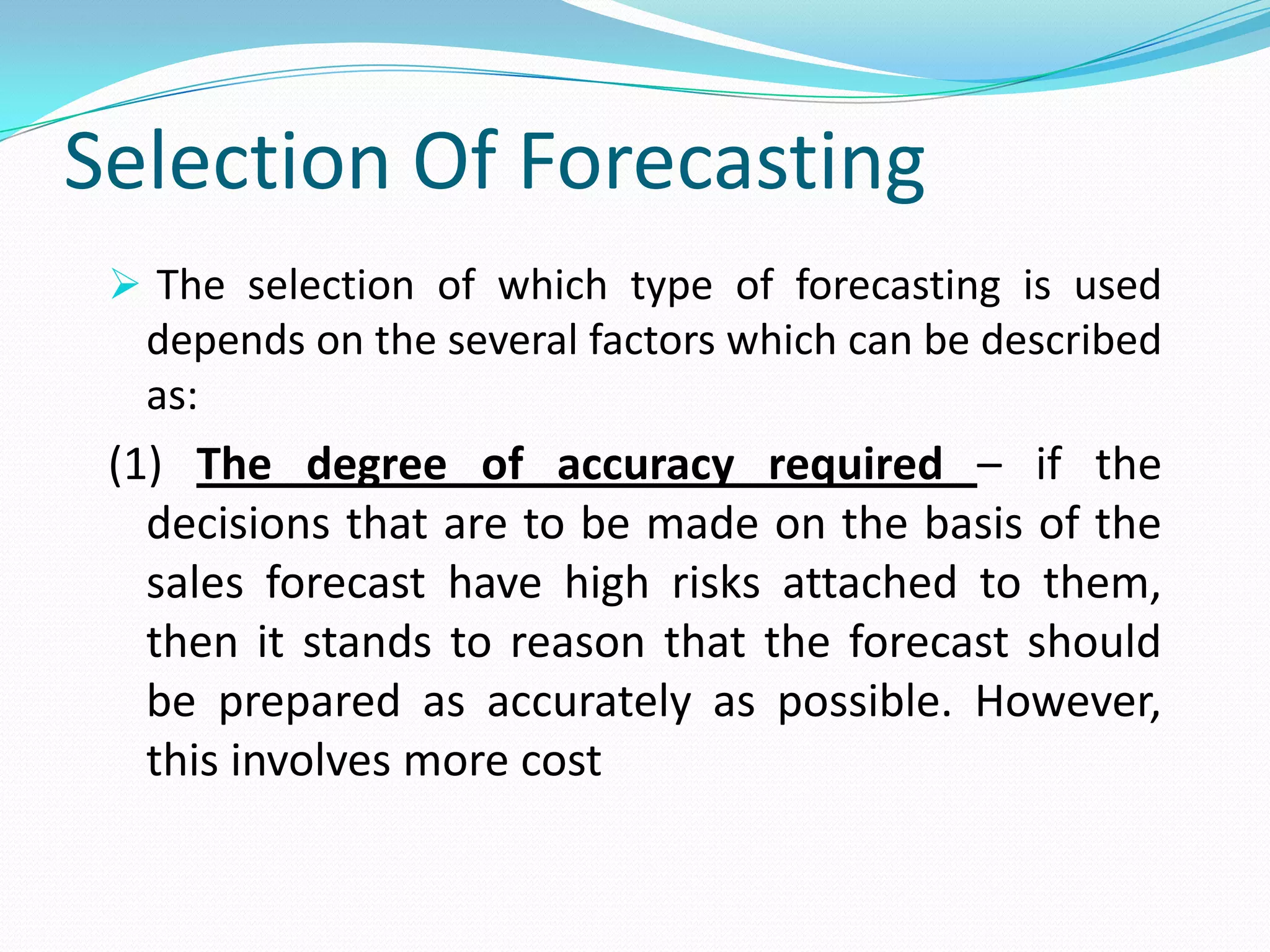 Selection Of Forecasting
 The selection of which type of forecasting is used
depends on the several factors which can be described
as:
(1) The degree of accuracy required – if the
decisions that are to be made on the basis of the
sales forecast have high risks attached to them,
then it stands to reason that the forecast should
be prepared as accurately as possible. However,
this involves more cost
 