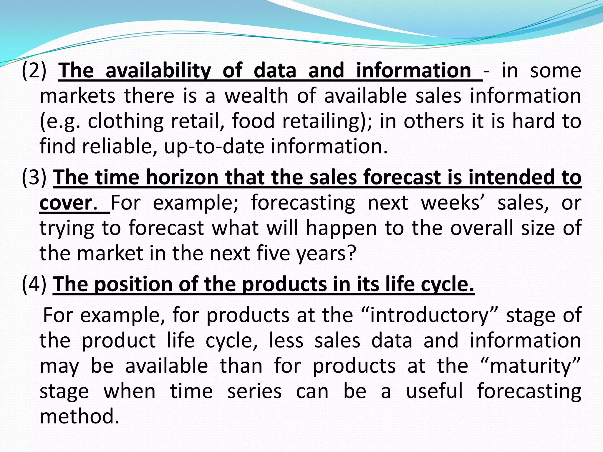 (2) The availability of data and information - in some
markets there is a wealth of available sales information
(e.g. clothing retail, food retailing); in others it is hard to
find reliable, up-to-date information.
(3) The time horizon that the sales forecast is intended to
cover. For example; forecasting next weeks’ sales, or
trying to forecast what will happen to the overall size of
the market in the next five years?
(4) The position of the products in its life cycle.
For example, for products at the “introductory” stage of
the product life cycle, less sales data and information
may be available than for products at the “maturity”
stage when time series can be a useful forecasting
method.
 