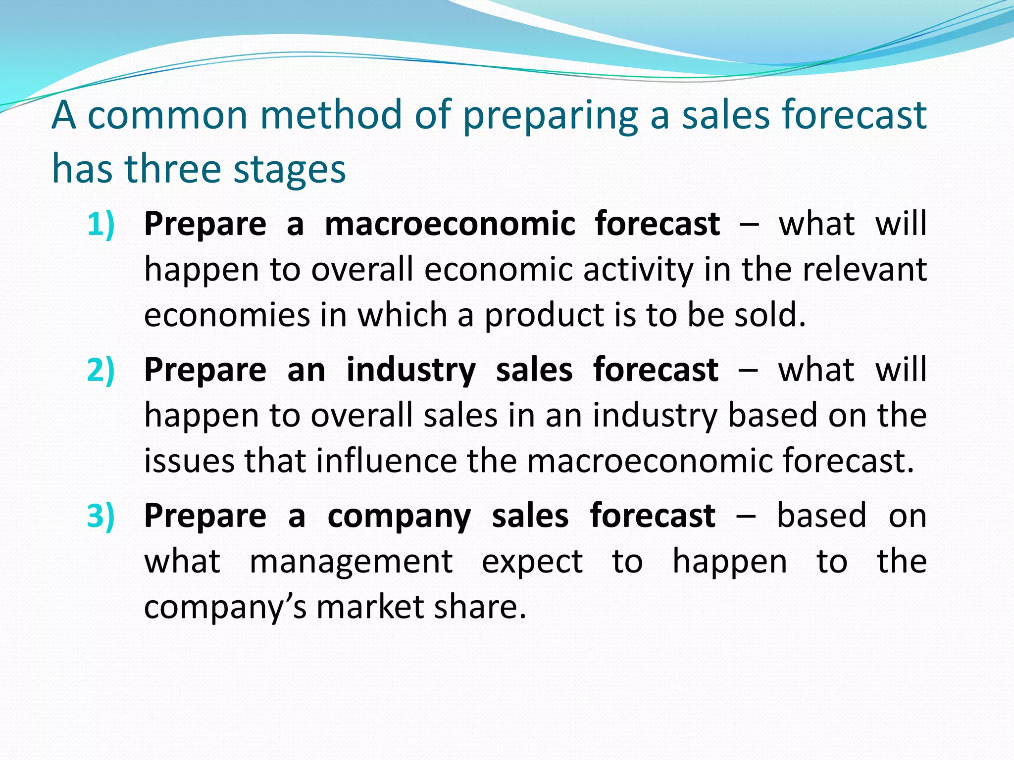 A common method of preparing a sales forecast
has three stages
1) Prepare a macroeconomic forecast – what will
happen to overall economic activity in the relevant
economies in which a product is to be sold.
2) Prepare an industry sales forecast – what will
happen to overall sales in an industry based on the
issues that influence the macroeconomic forecast.
3) Prepare a company sales forecast – based on
what management expect to happen to the
company’s market share.
 