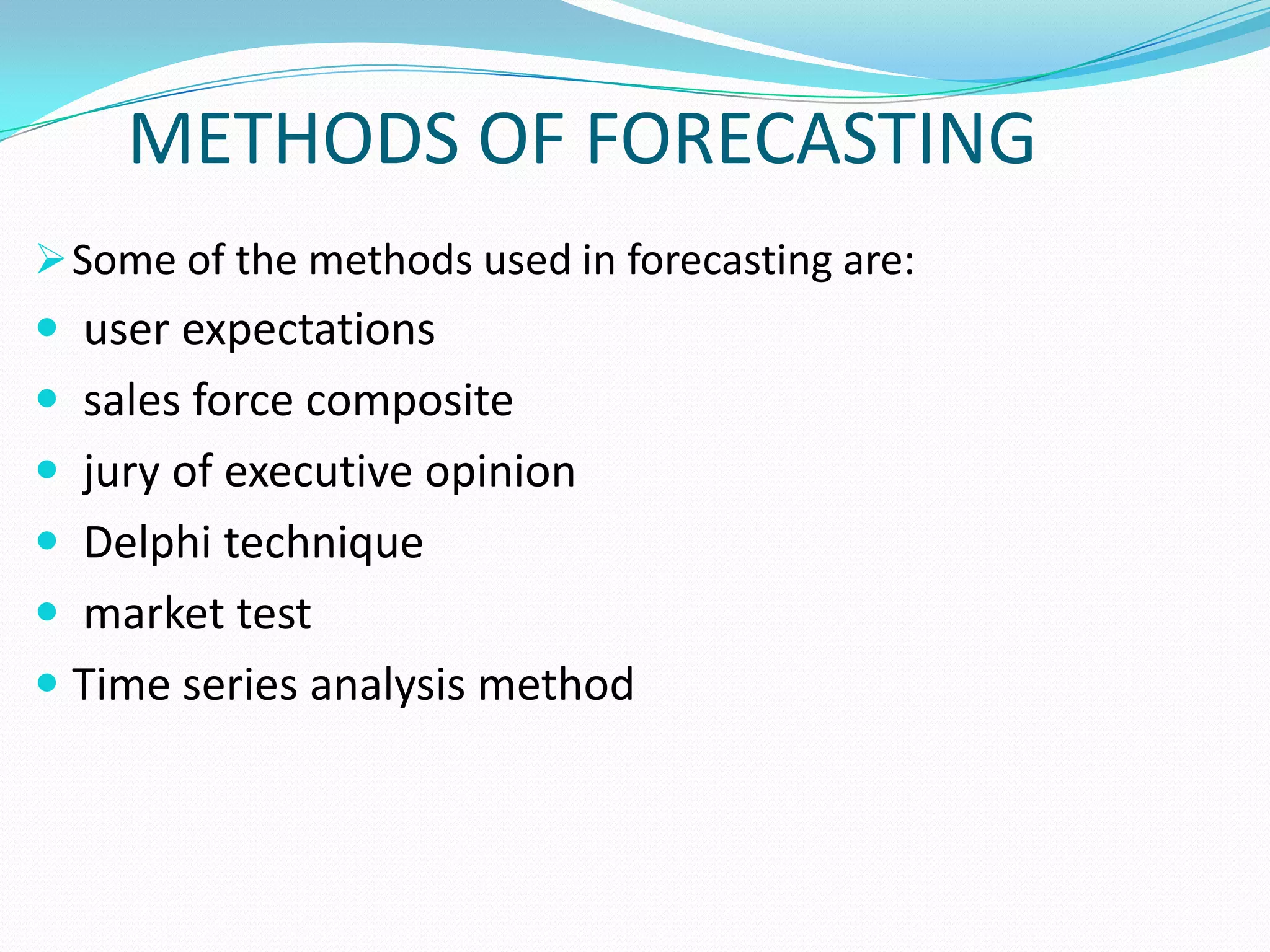 METHODS OF FORECASTING.
Some of the methods used in forecasting are:
 user expectations
 sales force composite
 jury of executive opinion
 Delphi technique
 market test
 Time series analysis method
 