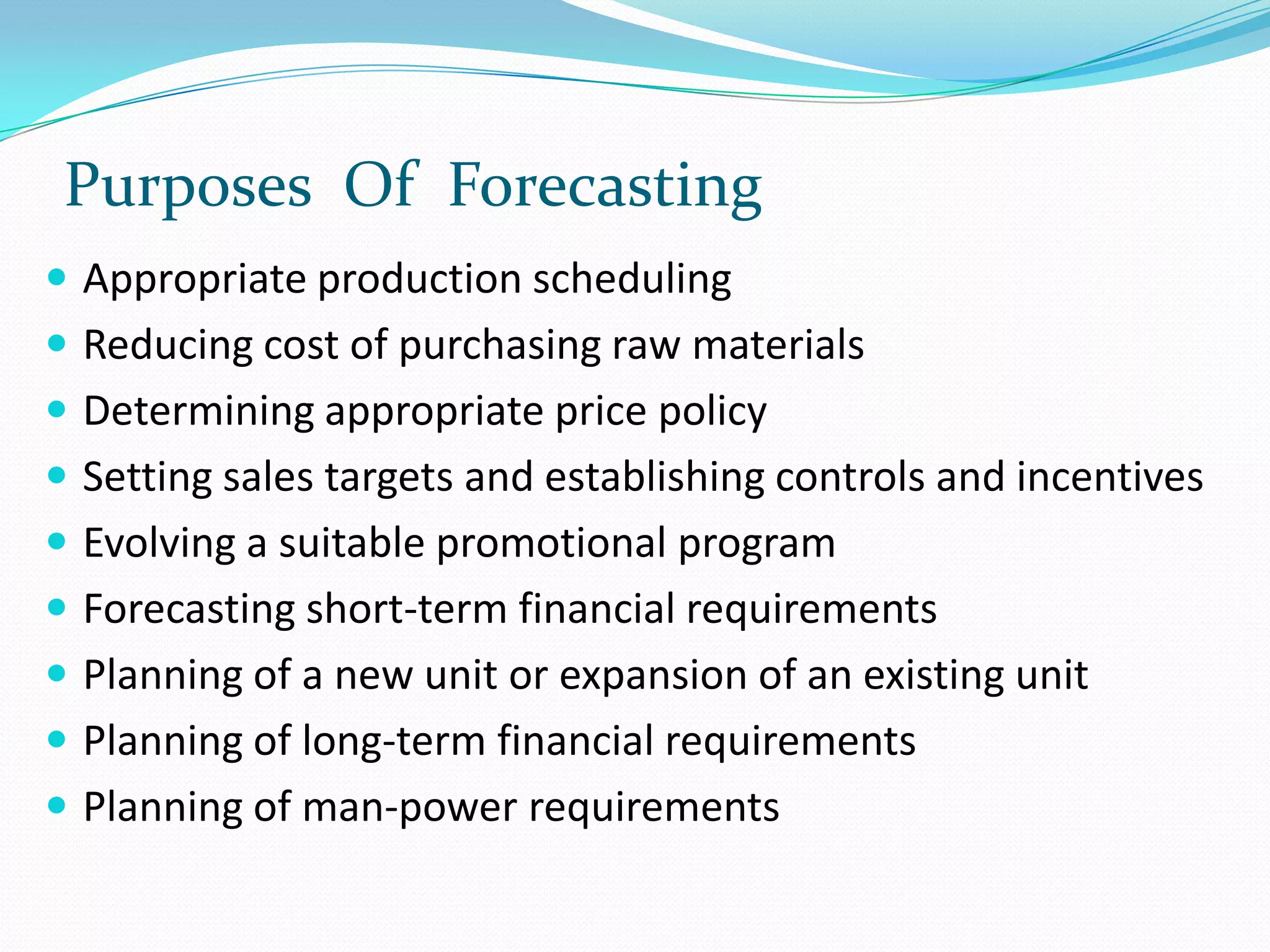 Purposes Of Forecasting
 Appropriate production scheduling
 Reducing cost of purchasing raw materials
 Determining appropriate price policy
 Setting sales targets and establishing controls and incentives
 Evolving a suitable promotional program
 Forecasting short-term financial requirements
 Planning of a new unit or expansion of an existing unit
 Planning of long-term financial requirements
 Planning of man-power requirements
 