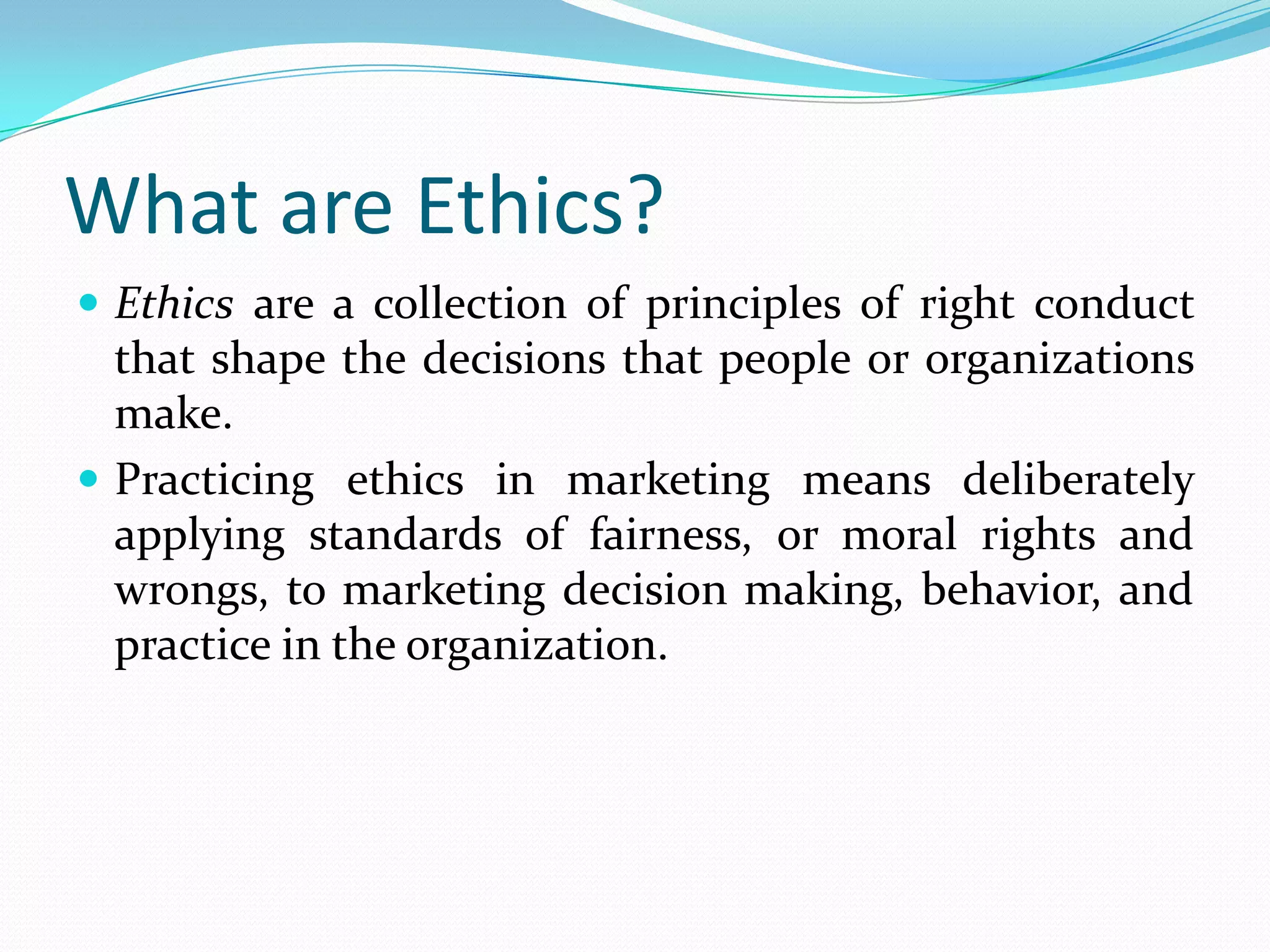 What are Ethics?
 Ethics are a collection of principles of right conduct
that shape the decisions that people or organizations
make.
 Practicing ethics in marketing means deliberately
applying standards of fairness, or moral rights and
wrongs, to marketing decision making, behavior, and
practice in the organization.
 