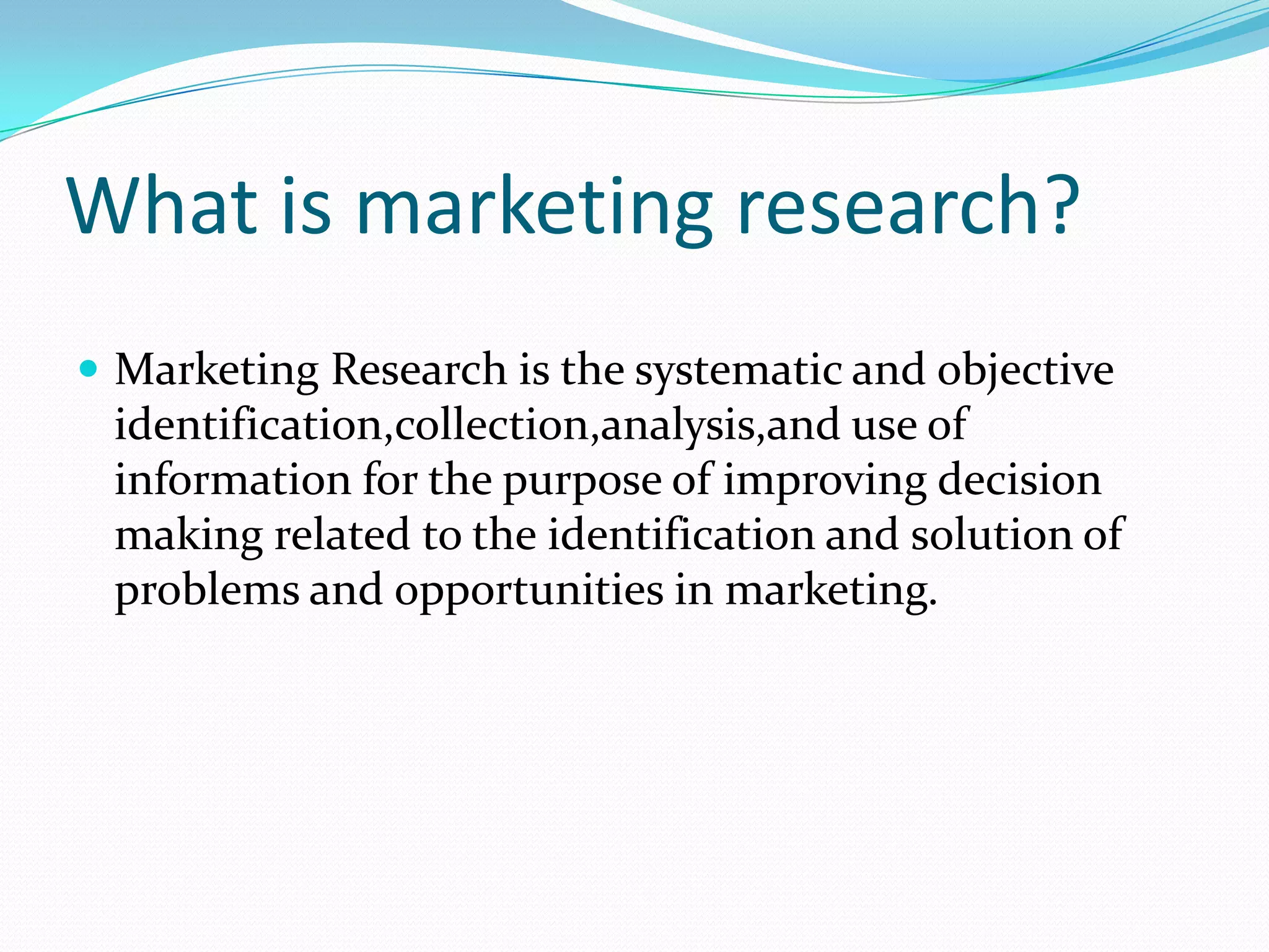 What is marketing research?
 Marketing Research is the systematic and objective
identification,collection,analysis,and use of
information for the purpose of improving decision
making related to the identification and solution of
problems and opportunities in marketing.
 