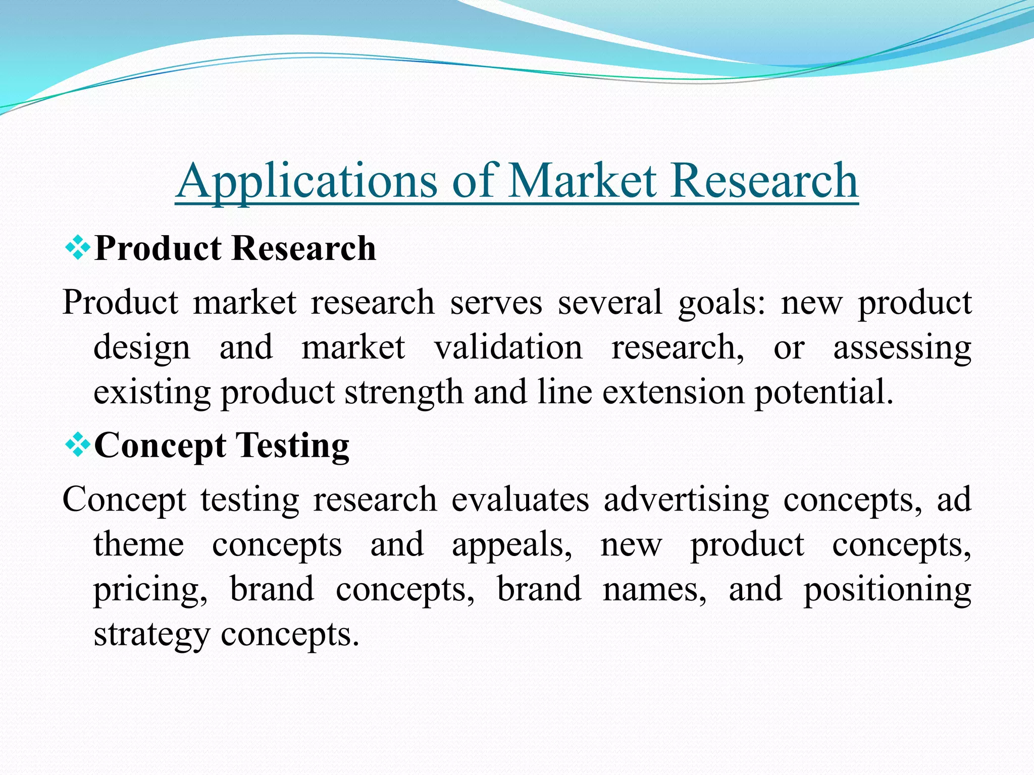 Product Research
Product market research serves several goals: new product
design and market validation research, or assessing
existing product strength and line extension potential.
Concept Testing
Concept testing research evaluates advertising concepts, ad
theme concepts and appeals, new product concepts,
pricing, brand concepts, brand names, and positioning
strategy concepts.
Applications of Market Research
 