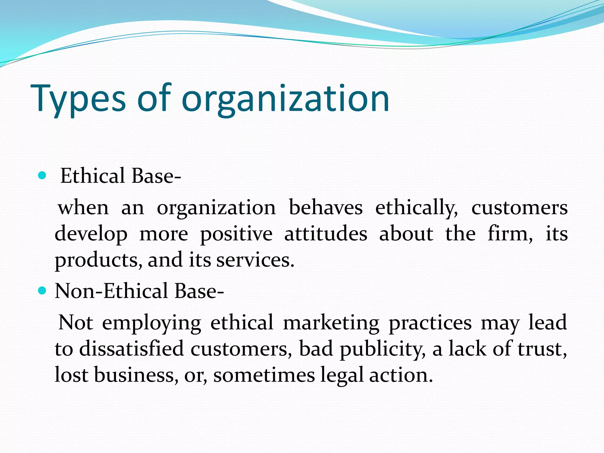 Types of organization
 Ethical Base-
when an organization behaves ethically, customers
develop more positive attitudes about the firm, its
products, and its services.
 Non-Ethical Base-
Not employing ethical marketing practices may lead
to dissatisfied customers, bad publicity, a lack of trust,
lost business, or, sometimes legal action.
 