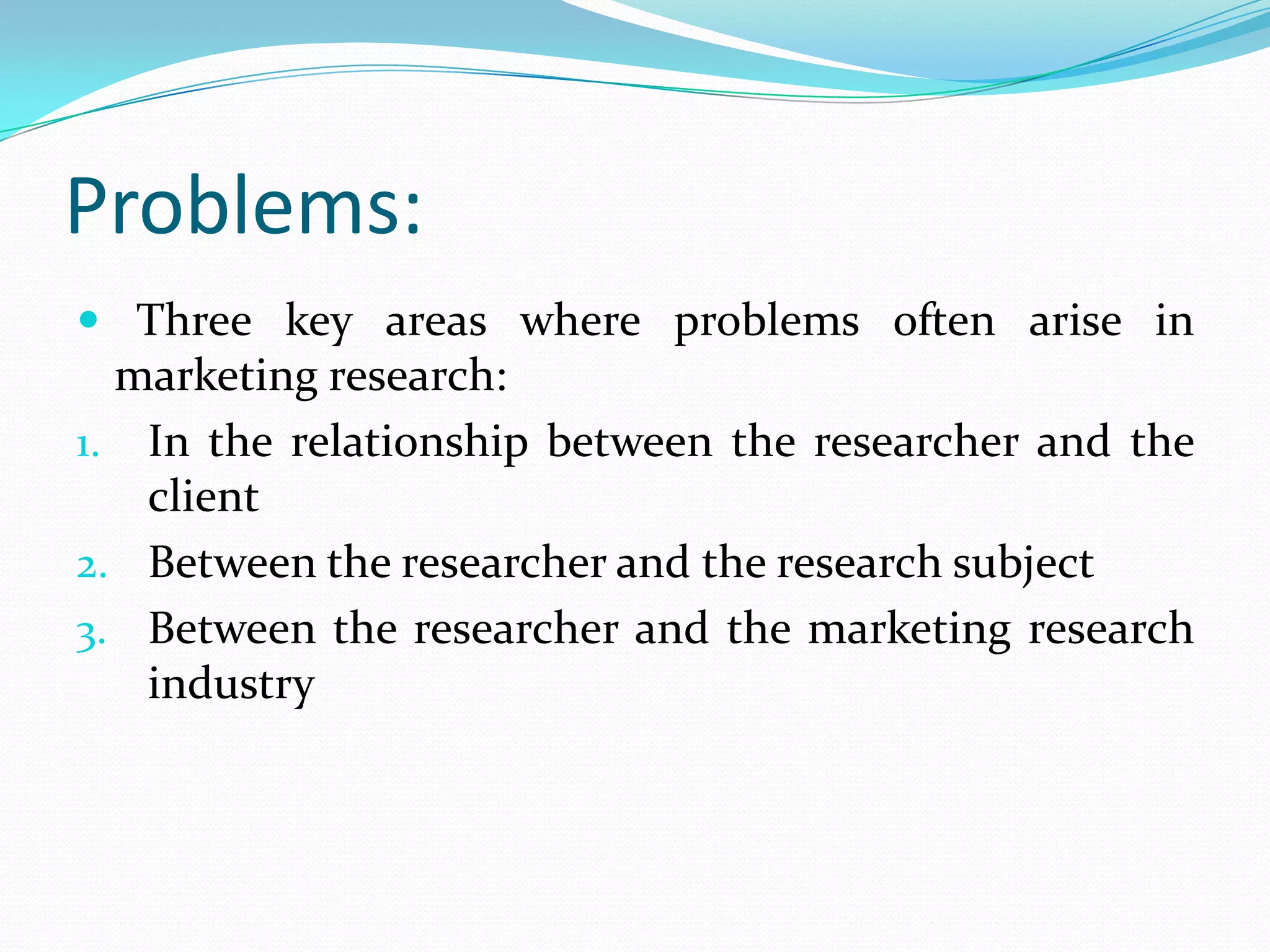 Problems:
 Three key areas where problems often arise in
marketing research:
1. In the relationship between the researcher and the
client
2. Between the researcher and the research subject
3. Between the researcher and the marketing research
industry
 