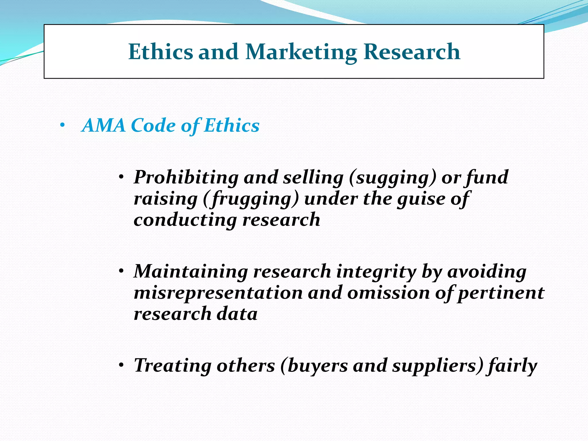 Ethics and Marketing Research
• AMA Code of Ethics
• Prohibiting and selling (sugging) or fund
raising (frugging) under the guise of
conducting research
• Maintaining research integrity by avoiding
misrepresentation and omission of pertinent
research data
• Treating others (buyers and suppliers) fairly
 