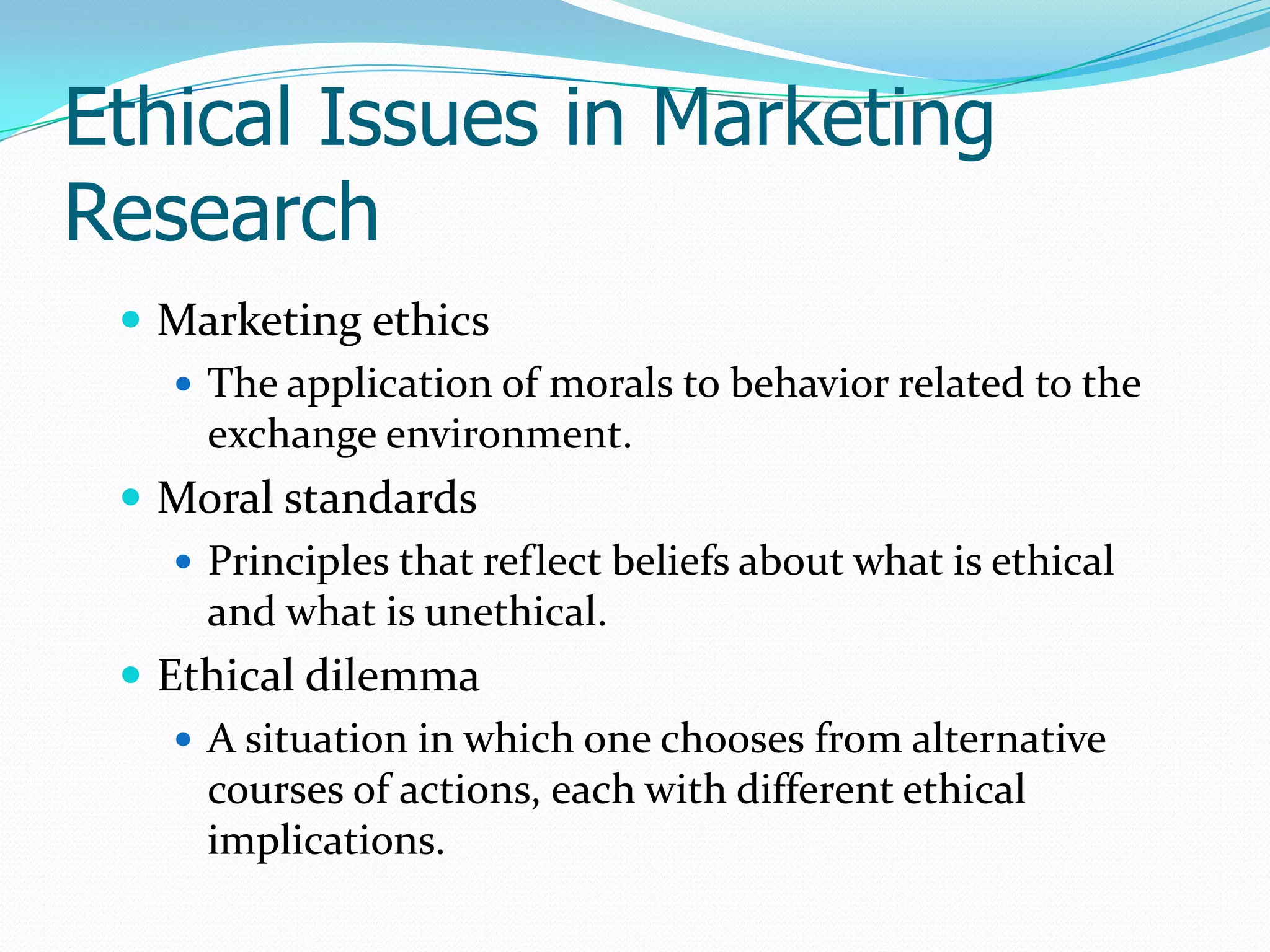 Ethical Issues in Marketing
Research
 Marketing ethics
 The application of morals to behavior related to the
exchange environment.
 Moral standards
 Principles that reflect beliefs about what is ethical
and what is unethical.
 Ethical dilemma
 A situation in which one chooses from alternative
courses of actions, each with different ethical
implications.
 