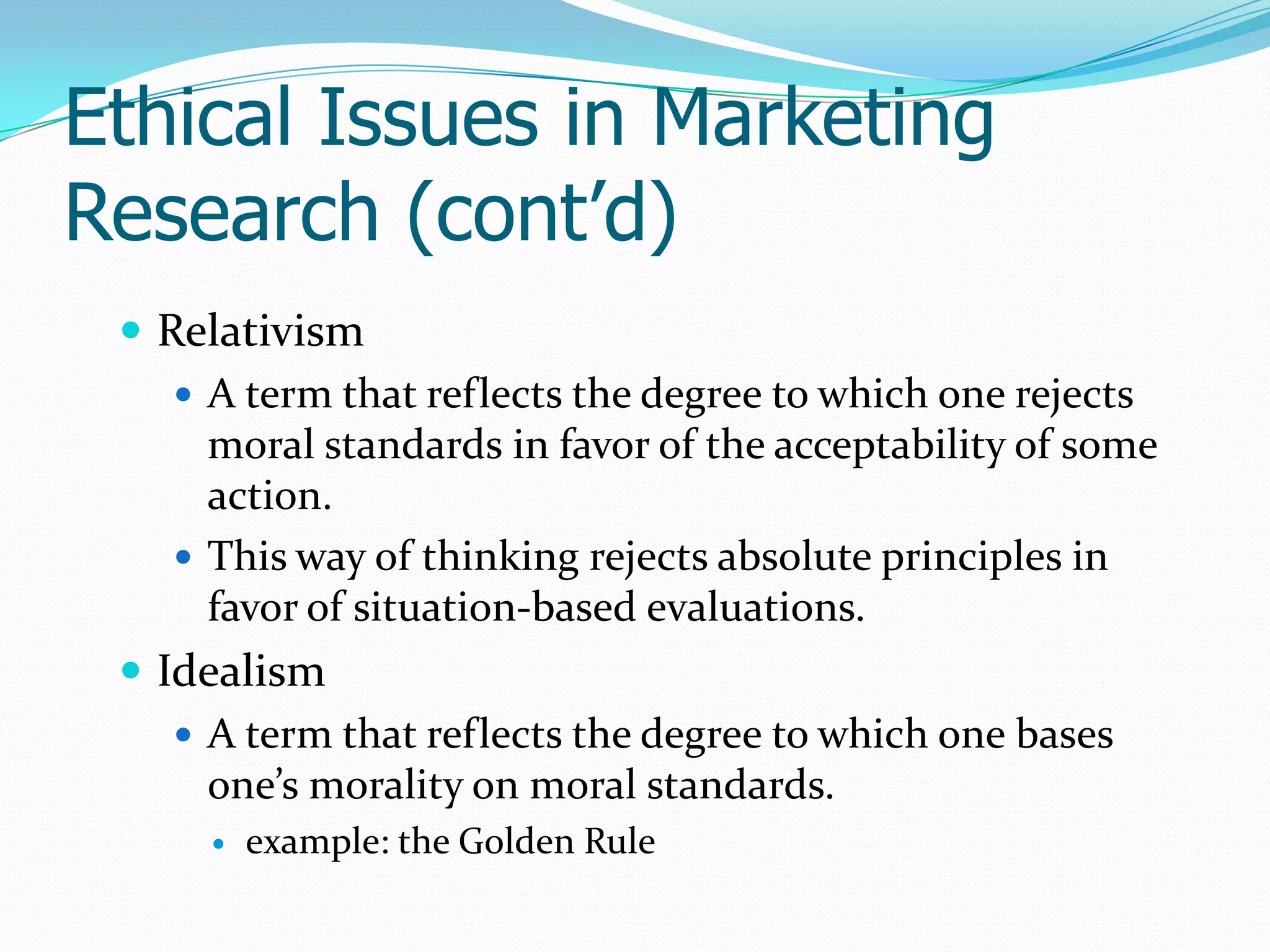 Ethical Issues in Marketing
Research (cont’d)
 Relativism
 A term that reflects the degree to which one rejects
moral standards in favor of the acceptability of some
action.
 This way of thinking rejects absolute principles in
favor of situation-based evaluations.
 Idealism
 A term that reflects the degree to which one bases
one’s morality on moral standards.
 example: the Golden Rule
 