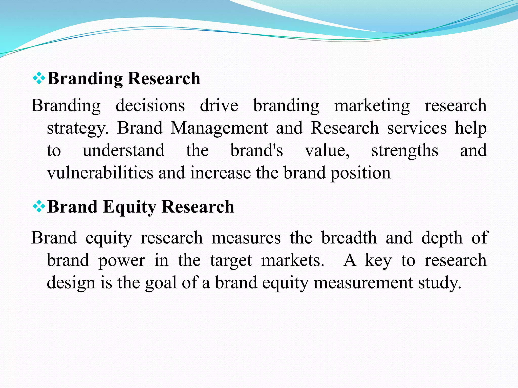 Branding Research
Branding decisions drive branding marketing research
strategy. Brand Management and Research services help
to understand the brand's value, strengths and
vulnerabilities and increase the brand position
Brand Equity Research
Brand equity research measures the breadth and depth of
brand power in the target markets. A key to research
design is the goal of a brand equity measurement study.
 