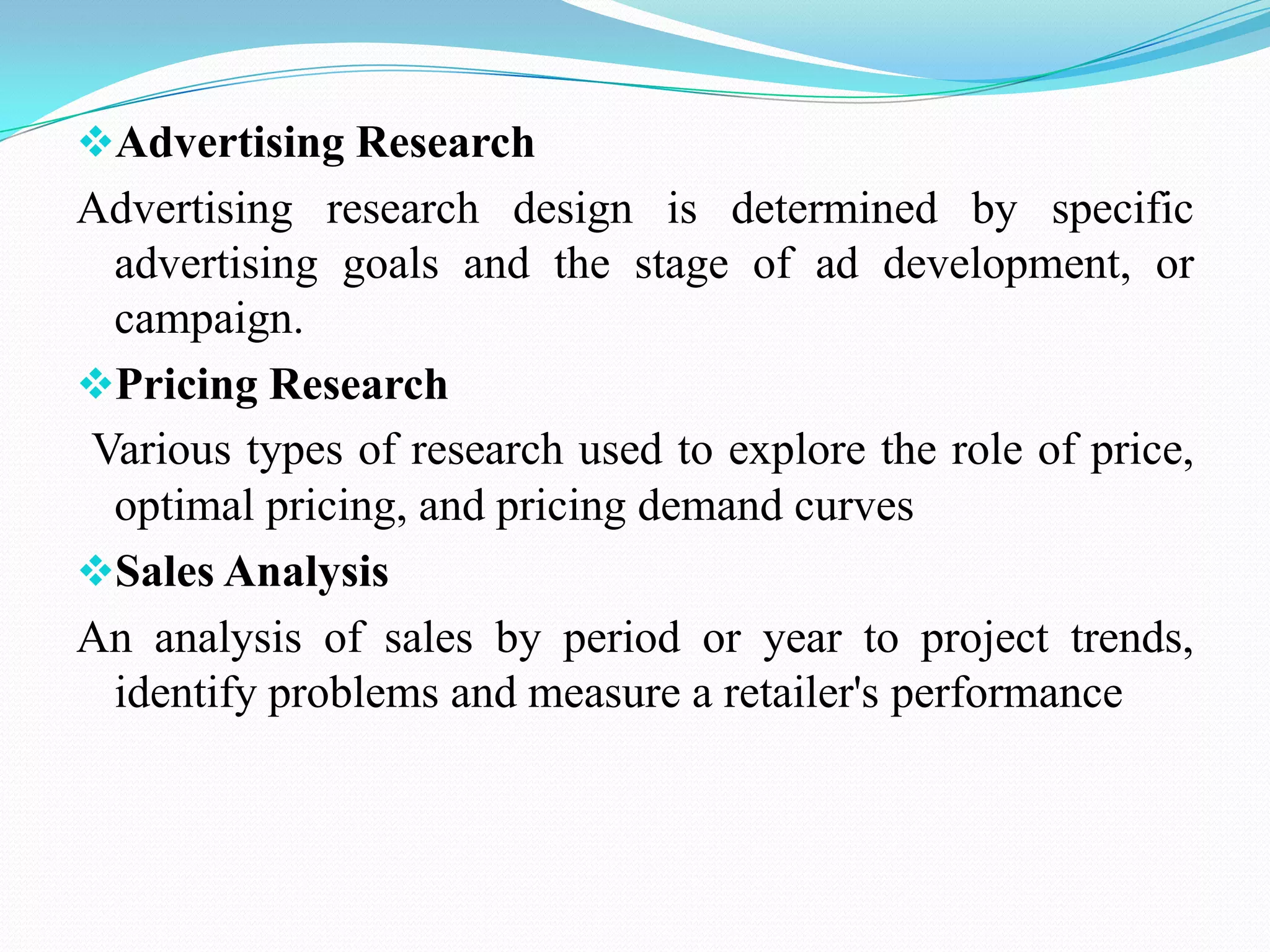 Advertising Research
Advertising research design is determined by specific
advertising goals and the stage of ad development, or
campaign.
Pricing Research
Various types of research used to explore the role of price,
optimal pricing, and pricing demand curves
Sales Analysis
An analysis of sales by period or year to project trends,
identify problems and measure a retailer's performance
 