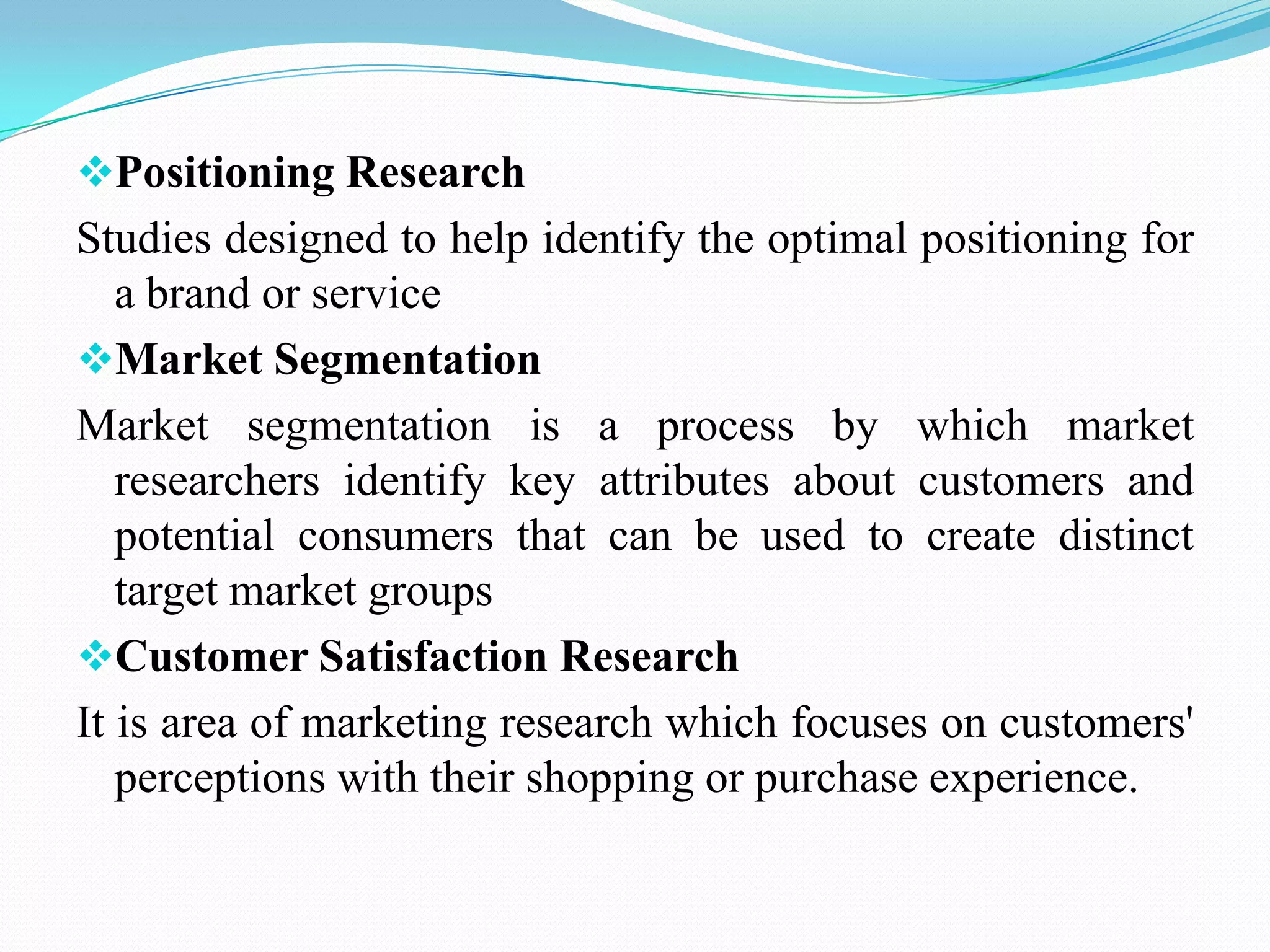 Positioning Research
Studies designed to help identify the optimal positioning for
a brand or service
Market Segmentation
Market segmentation is a process by which market
researchers identify key attributes about customers and
potential consumers that can be used to create distinct
target market groups
Customer Satisfaction Research
It is area of marketing research which focuses on customers'
perceptions with their shopping or purchase experience.
 