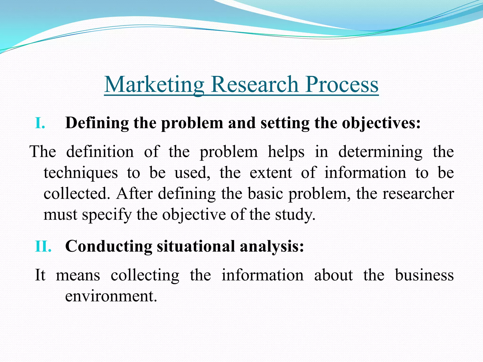 I. Defining the problem and setting the objectives:
The definition of the problem helps in determining the
techniques to be used, the extent of information to be
collected. After defining the basic problem, the researcher
must specify the objective of the study.
II. Conducting situational analysis:
It means collecting the information about the business
environment.
Marketing Research Process
 