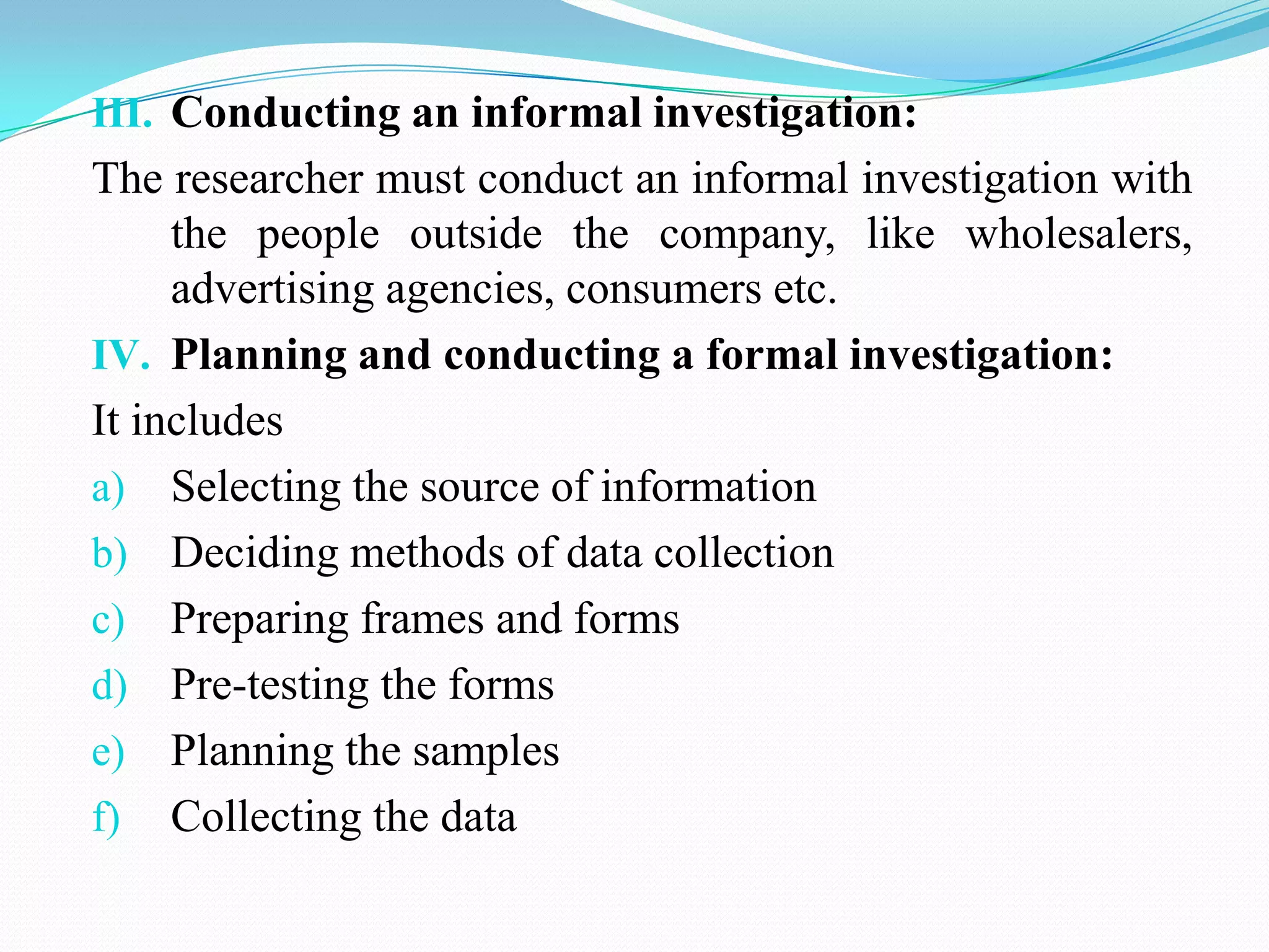 III. Conducting an informal investigation:
The researcher must conduct an informal investigation with
the people outside the company, like wholesalers,
advertising agencies, consumers etc.
IV. Planning and conducting a formal investigation:
It includes
a) Selecting the source of information
b) Deciding methods of data collection
c) Preparing frames and forms
d) Pre-testing the forms
e) Planning the samples
f) Collecting the data
 