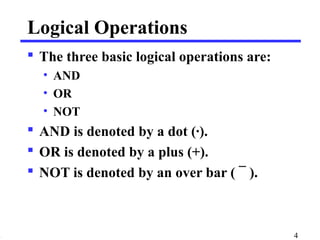 Logical Operations 
 The three basic logical operations are: 
• AND 
• OR 
• NOT 
 AND is denoted by a dot (·). 
 OR is denoted by a plus (+). 
 NOT is denoted by an over bar ( ¯ ). 
4 
 