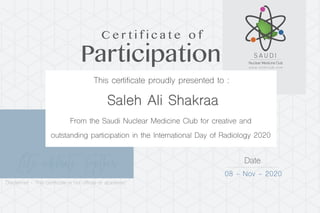 Let’s celebrate Together Date
08 - Nov - 2020
Saleh Ali Shakraa
Participation
C e r t i f i c a t e o f
This certificate proudly presented to :
From the Saudi Nuclear Medicine Club for creative and
outstanding participation in the International Day of Radiology 2020
Disclaimer - This certificate is not official or academic
 