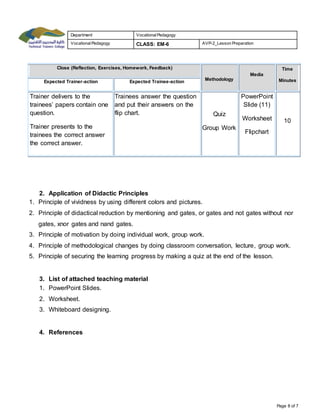 Department Vocational Pedagogy 
Vocational Pedagogy CLASS: EM-6 AVP-2_Lesson Preparation 
Page 8 of 7 
Close (Reflection, Exercises, Homework, Feedback) 
Methodology 
Media 
Time 
Expected Trainer-action Expected Trainee-action Minutes 
Trainer delivers to the 
trainees’ papers contain one 
question. 
Trainer presents to the 
trainees the correct answer 
the correct answer. 
Trainees answer the question 
and put their answers on the 
flip chart. Quiz 
Group Work 
PowerPoint 
Slide (11) 
Worksheet 
Flipchart 
10 
2. Application of Didactic Principles 
1. Principle of vividness by using different colors and pictures. 
2. Principle of didactical reduction by mentioning and gates, or gates and not gates without nor 
gates, xnor gates and nand gates. 
3. Principle of motivation by doing individual work, group work. 
4. Principle of methodological changes by doing classroom conversation, lecture, group work. 
5. Principle of securing the learning progress by making a quiz at the end of the lesson. 
3. List of attached teaching material 
1. PowerPoint Slides. 
2. Worksheet. 
3. Whiteboard designing. 
4. References 
