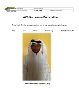 Department Vocational Pedagogy
Vocational Pedagogy CLASS: EM-7 AVP-3_Lesson Preparation
AVP-3 – Lesson Preparation
o Topic: Logic Circuits- Logic expressions and its representation using logic gates.
o Date and Time: Wednesday 22/10/2014,9:50AM
Saleh Mohammed Alghamdi [107]
 