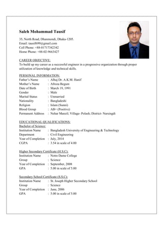 Saleh Mohammad Tausif 
35, North Road, Dhanmondi, Dhaka-1205. 
Email: tausif699@gmail.com 
Cell Phone: +88-01717342342 
Home Phone: +88-02-9663427 
CAREER OBJECTIVE: 
To build up my career as a successful engineer in a progressive organization through proper 
utilization of knowledge and technical skills. 
PERSONAL INFORMATION: 
Father’s Name : Alhaj Dr. A.K.M. Hanif 
Mother’s Name : Afroza Begum 
Date of Birth : March 19, 1991 
Gender : Male 
Marital Status : Unmarried 
Nationality : Bangladeshi 
Religion : Islam (Sunni) 
Blood Group : AB+ (Positive) 
Permanent Address : Nehar Manzil; Village- Polash; District- Narsingdi 
EDUCATIONAL QUALIFICATIONS: 
Bachelor of Science: 
Institution Name : Bangladesh University of Engineering & Technology 
Department : Civil Engineering 
Year of Completion : July, 2014 
CGPA : 3.54 in scale of 4.00 
Higher Secondary Certificate (H.S.C): 
Institution Name : Notre Dame College 
Group : Science 
Year of Completion : September, 2008 
GPA : 5.00 in scale of 5.00 
Secondary School Certificate (S.S.C): 
Institution Name : St. Joseph Higher Secondary School 
Group : Science 
Year of Completion : June, 2006 
GPA : 5.00 in scale of 5.00 
 