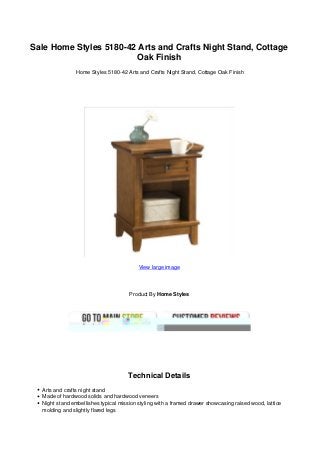 Sale Home Styles 5180-42 Arts and Crafts Night Stand, Cottage
Oak Finish
Home Styles 5180-42 Arts and Crafts Night Stand, Cottage Oak Finish
View large image
Product By Home Styles
Technical Details
Arts and crafts night stand
Made of hardwood solids and hardwood veneers
Night stand embellishes typical mission styling with a framed drawer showcasing raised wood, lattice
molding and slightly flared legs
 
