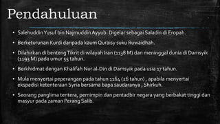 Pendahuluan
▪ SalehuddinYusuf bin Najmuddin Ayyub. Digelar sebagai Saladin di Eropah.
▪ Berketurunan Kurdi daripada kaum Quraisy suku Ruwaidhah.
▪ Dilahirkan di bentengTikrit di wilayah Iran (1138 M) dan meninggal dunia di Damsyik
(1193 M) pada umur 55 tahun.
▪ Berkhidmat dengan Khalifah Nur al-Din di Damsyik pada usia 17 tahun.
▪ Mula menyertai peperangan pada tahun 1164 (26 tahun) , apabila menyertai
ekspedisi ketenteraan Syria bersama bapa saudaranya , Shirkuh.
▪ Seorang panglima tentera, pemimpin dan pentadbir negara yang berbakat tinggi dan
masyur pada zaman Perang Salib.
 