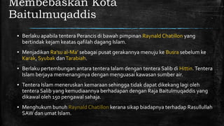 Membebaskan Kota
Baitulmuqaddis
▪ Berlaku apabila tentera Perancis di bawah pimpinan Raynald Chatillon yang
bertindak kejam keatas qafilah dagang Islam.
▪ Menjadikan Ra’su al-Ma’ sebagai pusat gerakannya menuju ke Busra sebelum ke
Karak, Syubak danTarabiah.
▪ Berlaku pertembungan antara tentera Ialam dengan tentera Salib di Hittin.Tentera
Islam berjaya memenanginya dengan menguasai kawasan sumber air.
▪ Tentera Islam meneruskan kemaraan sehingga tidak dapat dikekang lagi oleh
tentera Salib yang kemudiaannya berhadapan dengan Raja Baitulmuqaddis yang
dikawal oleh 150 pengawal sahaja.
▪ Menghukum bunuh Raynald Chatillon kerana sikap biadapnya terhadap Rasullullah
SAW dan umat Islam.
 