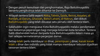▪ Dengan penuh kemuliaan dan penghormatan, Raja Baitulmuqaddis
berserta pengikutnya telah dihantar ke Damsyik.
▪ Wilayah tentera Salib seperti Akka,Tabnin, Saida, Beirut, Asqalan, al-
Ramlah, al-Darum, Ghazzah, Baitul Laham, al-Natrun, dan diikuti
Baitulmuqaddis yang telah dikuasai satu persatu oleh tentera Islam.
▪ Salahuddin ingin menguasai Kota Baitulmuqqaddis melalui pendamaian
dan bukannya peperangan bagi menjaga kesucian kota tersebut.Tentera
Salib dikehendaki keluar daripada Kota Baitulmuqaddis dalam masa 40
hari selepas termeterainya perjanjian damai.
▪ Setiap lelaki perlu membayar 10 dinar, perempuan 5 dinar, kanak kanak
lelaki 2 dinar dan individu yang tidak mampu membayar tebusan dijadikan
tawanan tentera Islam.
 