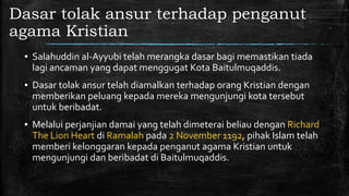 Dasar tolak ansur terhadap penganut
agama Kristian
▪ Salahuddin al-Ayyubi telah merangka dasar bagi memastikan tiada
lagi ancaman yang dapat menggugat Kota Baitulmuqaddis.
▪ Dasar tolak ansur telah diamalkan terhadap orang Kristian dengan
memberikan peluang kepada mereka mengunjungi kota tersebut
untuk beribadat.
▪ Melalui perjanjian damai yang telah dimeterai beliau dengan Richard
The Lion Heart di Ramalah pada 2 November 1192, pihak Islam telah
memberi kelonggaran kepada penganut agama Kristian untuk
mengunjungi dan beribadat di Baitulmuqaddis.
 