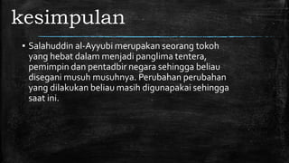 kesimpulan
▪ Salahuddin al-Ayyubi merupakan seorang tokoh
yang hebat dalam menjadi panglima tentera,
pemimpin dan pentadbir negara sehingga beliau
disegani musuh musuhnya. Perubahan perubahan
yang dilakukan beliau masih digunapakai sehingga
saat ini.
 