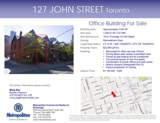 127 JOHN STREET Toronto                                                                                     ,




                                                                                                          Office Building For Sale
                                                                                              Building Area:                    Approximately 3,440 SF
                                                                                              Site Area:                        1,329.21 SF (127 SM)
                                                                                              Site Dimensions:                  16.41’ Frontage x 81.00’ Depth
                                                                                              Zoning:                           Reinvestment Area
                                                                                              Legal Description:                LT 13 PL 134E TORONTO; CITY OF TORONTO
                                                                                              Property Taxes:                   $22,964 (2010)
                                                                                              Building:                         •    Renovated for office use over 4 floors.
                                                                                                                                •    Zoning allows wide variety of permitted uses.
                                                                                                                                •    Forced air gas heating and air conditioned.
                                                                                                                                •    Two parking spaces at rear of property.
                                                                                                                                •    Combination of private offices and open areas.
                                                                                                                                •    Historic property (Designated Part IV)
                                                                                                                               •     Vacant possession on closing.
                                                                                              Asking Price:                     $1,195,000 CDN.




For further information please contact:

Ming Zee
Broker of Record
416.703.6621 Ext. 222
ming.zee@metcomrealty.com


                      Metropolitan Commercial Realty Inc.
                      Brokerage
                      626 King Street West, Suite 302
                      Toronto, ON, M5R 1M7
                      Tel. 416.703.6621                  The information contained herein has been provided to Metropolitan Commercial Realty Inc. from sources deemed reliable and correct, however we
                      Fax. 416.703.6735                  do not warrant its accuracy or assume any responsibility or liability of any kind whatsoever with respect to the accuracy of the information contained
                                                         herein. All persons are advised to independently verify the information. The information herein is subject to errors, omissions, change of price, rental
                      www.metcomrealty.com               or other conditions, prior sale or withdrawal at any time without notice.
 