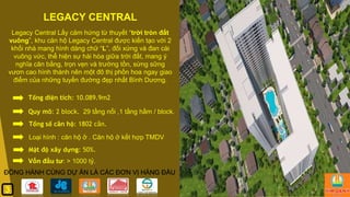 LEGACY CENTRAL
Legacy Central Lấy cảm hứng từ thuyết “trời tròn đất
vuông”, khu căn hộ Legacy Central được kiến tạo với 2
khối nhà mang hình dáng chữ “L”, đối xứng và đan cài
vuông vức, thể hiện sự hài hòa giữa trời đất, mang ý
nghĩa cân bằng, trọn vẹn và trường tồn, sừng sững
vươn cao hình thành nên một đô thị phồn hoa ngay giao
điểm của những tuyến đường đẹp nhất Bình Dương.
Tổng diện tích: 10.089.9m2.
Quy mô: 2 block. 29 tầng nổi ,1 tầng hầm / block.
Tổng số căn hộ: 1802 căn.
Mật độ xây dựng: 50%.
Vốn đầu tư: > 1000 tỷ.
ĐỒNG HÀNH CÙNG DỰ ÁN LÀ CÁC ĐƠN VỊ HÀNG ĐẦU
Loại hình : căn hộ ở . Căn hộ ở kết hợp TMDV
3
 