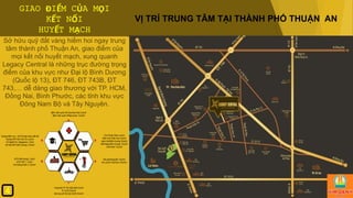 GIAO ĐIỂM CỦA MỌI
KẾT NỐI
HUYẾT MẠCH
Sở hữu quỹ đất vàng hiếm hoi ngay trung
tâm thành phố Thuận An, giao điểm của
mọi kết nối huyết mạch, xung quanh
Legacy Central là những trục đường trọng
điểm của khu vực như Đại lộ Bình Dương
(Quốc lộ 13), ĐT 746, ĐT 743B, ĐT
743,… dễ dàng giao thương với TP. HCM,
Đồng Nai, Bình Phước, các tỉnh khu vực
Đông Nam Bộ và Tây Nguyên.
VỊ TRÍ TRUNG TÂM TẠI THÀNH PHỐ THUẬN AN
4
 